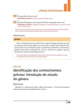 LÍNGUA PORTUGUESA
03 Por quem foi escrita esta carta?
Possibilidade de resposta: A carta foi escrita pelo candidato a vaga.

04 Que tipo de linguagem e pessoa gramatical foram empregados nessa carta?
Possibilidade de resposta: a linguagem empregada é a língua padrão formas e a pessoa do discurso
usada é a terceira pessoa.
Professor(a), abra um espaço para discussão para que os alunos socializem as respostas dadas às questões
acima e expressem seus conhecimentos sobre o gênero e sobre o domínio da leitura.

Prática de escrita
DESAFIO

Abra os classificados de um jornal! E leia as vagas de emprego ofertadas que mais
se aproximam do seu perfil. Agora escreva uma carta a empresa selecionada por você,
apresentando-se com o desejo de ocupar a vaga ofertada, envolvendo as características
próprias desse gênero. Contemple em sua carta comercial os seguintes aspectos:
destinatário e marcas de interlocução. Sucesso!
Professor(a), medeie esta atividade, percorrendo a sala e orientando a reescrita individual, com base
nas anotações feitas por você durante o estudo desse gênero.

AULA 40

Identificação dos conhecimentos
prévios/ introdução do estudo
do gênero
Objetivo geral

Identificar os conhecimentos sobre o gênero documentos – Carta de Comunicado –
explorando as práticas de oralidade, leitura e escrita.

137

 