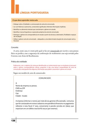 LÍNGUA PORTUGUESA
O que devo aprender nesta aula
u

Dialogar sobre a finalidade e a estruturação de cartas de comunicado.

u

Ler com fluência e autonomia, construindo significados inferindo informações implícitas.

u

Identificar os elementos textuais que caracterizam o gênero em estudo.

u

Identificar marcas linguísticas e expressões próprias da carta de comunicado.

u

Distinguir o gênero de correspondência em estudo a partir da estrutura, destinatário, finalidade e espaços
de circulação.

u

Utilizar o gênero carta de comunicado – adequados a uma determinada situação de comunicação real ou
ficcional.

Conceito

A carta, neste caso, é o meio pelo qual se faz um comunicado por escrito a uma pessoa
física ou jurídica, com a segurança da confirmação de recebimento caso seja enviada pelos
Correios com Aviso de Recebimento.
Prática de oralidade
Professor(a), com o objetivo de continuar identificando os conhecimentos que os estudantes já possuem
sobre o gênero correspondências oficiais, proponha à sala uma leitura compartilhada da carta de
comunicado, antecipando-lhes algumas informações que podem caracterizar o gênero em estudo.

Segue um modelo de carta de comunicado:
COMUNICADO
À
Nome da empresa ou pessoa
CNPJ ou CPF
Endereço
Cep
Cidade - Estado
A empresa (informar o nome), por meio de seu gerente infra assinado, comunica
que foi constatado em nossos cadastros uma pendência financeira no pagamento
referente à nota fiscal nº xxxx, concernente à parcela vencida em (data), que
importam em um débito total de R$ xxx,xx (por extenso).

138

 