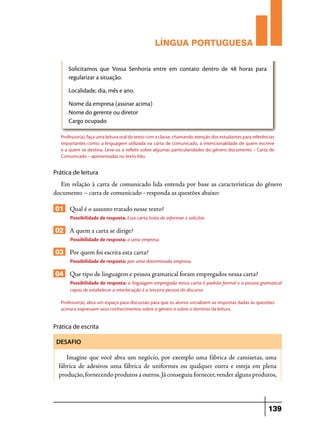 LÍNGUA PORTUGUESA
Solicitamos que Vossa Senhoria entre em contato dentro de 48 horas para
regularizar a situação.
Localidade, dia, mês e ano.
Nome da empresa (assinar acima)
Nome do gerente ou diretor
Cargo ocupado
Professor(a), faça uma leitura oral do texto com a classe, chamando atenção dos estudantes para referências
importantes como: a linguagem utilizada na carta de comunicado, a intencionalidade de quem escreve
e a quem se destina. Leve-os a refletir sobre algumas particularidades do gênero documento – Carta de
Comunicado – apresentadas no texto lido.

Prática de leitura

Em relação à carta de comunicado lida entenda por base as características do gênero
documento – carta de comunicado - responda as questões abaixo:

01 Qual é o assunto tratado nesse texto?
Possibilidade de resposta: Essa carta trata de informar e solicitar.

02 A quem a carta se dirige?
Possibilidade de resposta: a uma empresa.

03 Por quem foi escrita esta carta?
Possibilidade de resposta: por uma determinada empresa.

04 Que tipo de linguagem e pessoa gramatical foram empregados nessa carta?
Possibilidade de resposta: a linguagem empregada nessa carta é padrão formal e a pessoa gramatical
capaz de estabelecer a interlocução é a terceira pessoa do discurso.
Professor(a), abra um espaço para discussão para que os alunos socializem as respostas dadas às questões
acima e expressem seus conhecimentos sobre o gênero e sobre o domínio da leitura.

Prática de escrita
DESAFIO

Imagine que você abra um negócio, por exemplo uma fábrica de camisetas, uma
fábrica de adesivos uma fábrica de uniformes ou qualquer outra e esteja em plena
produção, fornecendo produtos a outros. Já conseguiu fornecer, vender alguns produtos,

139

 