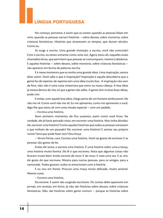 LÍNGUA PORTUGUESA
No começo, portanto, é assim que eu existo: quando as pessoas falam em
mim, quando as pessoas narram histórias – sobre deuses, sobre monstros, sobre
criaturas fantásticas. Histórias que atravessam os tempos, que duram séculos.
Como eu.
Aí surge a escrita. Uma grande invenção, a escrita, você não concorda?
Com a escrita, eu existo somente como uma voz. Agora estou ali, naqueles sinais
chamados letras, que permitem que pessoas se comuniquem, mesmo à distância.
E aquelas histórias – sobre deuses, sobre monstros, sobre criaturas fantásticas –
vão aparecer em forma de palavras escrita.
E é nesse momento que eu tenho uma grande ideia. Uma inspiração, vamos
dizer assim. Você sabe o que é inspiração? Inspiração é aquela descoberta que a
gente faz de repente, de repente tem uma ideia muito boa. A inspiração não vem
de fora, não; não é uma coisa misteriosa que entra na nossa cabeça. A boa ideia
já estava dentro de nós; só que a gente não sabia. A gente tem muitas boas ideias,
pode crer.
E então, com aquela boa ideia, chego perto de um homem ainda jovem. Ele
não me vê. Como você não me vê. Eu me apresento, como me apresentei a você,
digo-lhe que estou ali com uma missão especial – com um pedido.
– Escreva uma história.
Num primeiro momento, ele fica surpreso, assim como você ficou. Na
verdade, ele já havia pensado nisso, em escrever uma história. Mas tinha dúvidas:
ele, escrever uma história? Como aquelas histórias que todas as pessoas contavam
e que vinham de um passado? Ele, escrever uma história? E assinar seu próprio
nome? Será que pode fazer isso? Dou força:
– Vá em frente, cara. Escreva uma história. Você vai gostar de escrever. E as
pessoas vão gostar de ler.
Então ele senta, e escreve uma história. É uma história sobre uma criança,
uma história muito bonita. Ele lê o que escreveu. Nota que algumas coisas não
ficaram muito bem. Então escreve de novo. E de novo. E mais uma vez. E aí, sim,
ele gosta do que escreveu. Mostra para outras pessoas, para os amigos, para a
namorada. Todos gostam, todos se emocionam com a história.
E eu vou em frente. Procuro uma moça muito delicada, muito sensível.
Mesma coisa:
– Escreve uma história.
Ela escreve. E assim vão surgindo escritores. Os contos deles aparecem em
jornais, em revistas, em livros. Já não são histórias sobre deuses, sobre criaturas
fantásticas. Não, são histórias sobre gente comum – porque as histórias sobre

14

 