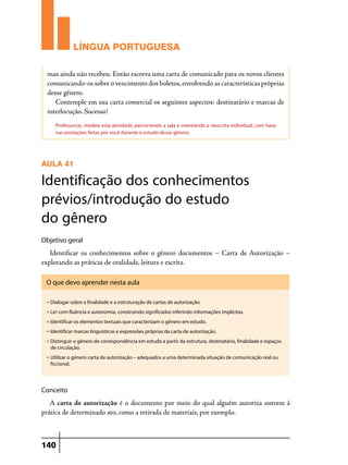 LÍNGUA PORTUGUESA
mas ainda não recebeu. Então escreva uma carta de comunicado para os novos clientes
comunicando-os sobre o vencimento dos boletos, envolvendo as características próprias
desse gênero.
Contemple em sua carta comercial os seguintes aspectos: destinatário e marcas de
interlocução. Sucesso!
Professor(a), medeie esta atividade, percorrendo a sala e orientando a reescrita individual, com base
nas anotações feitas por você durante o estudo desse gênero.

AULA 41

Identificação dos conhecimentos
prévios/introdução do estudo
do gênero
Objetivo geral

Identificar os conhecimentos sobre o gênero documentos – Carta de Autorização –
explorando as práticas de oralidade, leitura e escrita.
O que devo aprender nesta aula
u

Dialogar sobre a finalidade e a estruturação de cartas de autorização.

u

Ler com fluência e autonomia, construindo significados inferindo informações implícitas.

u

Identificar os elementos textuais que caracterizam o gênero em estudo.

u

Identificar marcas linguísticas e expressões próprias da carta de autorização.

u

Distinguir o gênero de correspondência em estudo a partir da estrutura, destinatário, finalidade e espaços
de circulação.

u

Utilizar o gênero carta de autorização – adequados a uma determinada situação de comunicação real ou
ficcional.

Conceito

A carta de autorização é o documento por meio do qual alguém autoriza outrem à
prática de determinado ato, como a retirada de materiais, por exemplo.

140

 