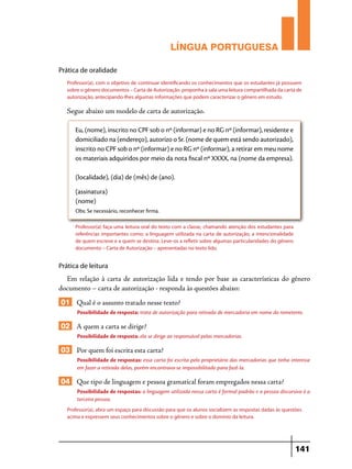 LÍNGUA PORTUGUESA
Prática de oralidade
Professor(a), com o objetivo de continuar identificando os conhecimentos que os estudantes já possuem
sobre o gênero documentos – Carta de Autorização proponha à sala uma leitura compartilhada da carta de
autorização, antecipando-lhes algumas informações que podem caracterizar o gênero em estudo.

Segue abaixo um modelo de carta de autorização.
Eu, (nome), inscrito no CPF sob o nº (informar) e no RG nº (informar), residente e
domiciliado na (endereço), autorizo o Sr. (nome de quem está sendo autorizado),
inscrito no CPF sob o nº (informar) e no RG nº (informar), a retirar em meu nome
os materiais adquiridos por meio da nota fiscal nº XXXX, na (nome da empresa).
(localidade), (dia) de (mês) de (ano).
(assinatura)
(nome)
Obs: Se necessário, reconhecer firma.
Professor(a) faça uma leitura oral do texto com a classe, chamando atenção dos estudantes para
referências importantes como: a linguagem utilizada na carta de autorização, a intencionalidade
de quem escreve e a quem se destina. Leve-os a refletir sobre algumas particularidades do gênero
documento – Carta de Autorização – apresentadas no texto lido.

Prática de leitura

Em relação à carta de autorização lida e tendo por base as características do gênero
documento – carta de autorização - responda às questões abaixo:

01 Qual é o assunto tratado nesse texto?
Possibilidade de resposta: trata de autorização para retirada de mercadoria em nome do remetente.

02 A quem a carta se dirige?
Possibilidade de resposta: ela se dirige ao responsável pelas mercadorias.

03 Por quem foi escrita esta carta?
Possibilidade de respostas: essa carta foi escrita pelo proprietário das mercadorias que tinha interesse
em fazer a retirada delas, porém encontrava-se impossibilitado para fazê-la.

04 Que tipo de linguagem e pessoa gramatical foram empregados nessa carta?
Possibilidade de respostas: a linguagem utilizada nessa carta é formal padrão e a pessoa discursiva é a
terceira pessoa.
Professor(a), abra um espaço para discussão para que os alunos socializem as respostas dadas às questões
acima e expressem seus conhecimentos sobre o gênero e sobre o domínio da leitura.

141

 