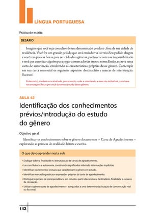 LÍNGUA PORTUGUESA
Prática de escrita
DESAFIO

Imagine que você seja consultor de um determinado produto , fora de sua cidade de
residência. Você fez um grande pedido que será enviado via correio.Seu pedido chegou
e você tem poucas horas para retirá-lo das agências, porém encontra-se impossibilitado
e terá que autorizar alguém para pegar as mercadorias em seu nome.Então, escreva uma
carta de autorização, envolvendo as características próprias desse gênero. Contemple
em sua carta comercial os seguintes aspectos: destinatário e marcas de interlocução.
Sucesso!
Professor(a), medeie esta atividade, percorrendo a sala e orientando a reescrita individual, com base
nas anotações feitas por você durante o estudo desse gênero.

AULA 42

Identificação dos conhecimentos
prévios/introdução do estudo
do gênero
Objetivo geral

Identificar os conhecimentos sobre o gênero documentos – Carta de Agradecimento –
explorando as práticas de oralidade, leitura e escrita.
O que devo aprender nesta aula
u

Dialogar sobre a finalidade e a estruturação de cartas de agradecimento.

u

Ler com fluência e autonomia, construindo significados inferindo informações implícitas.

u

Identificar os elementos textuais que caracterizam o gênero em estudo.

u

Identificar marcas linguísticas e expressões próprias da carta de agradecimento.

u

Distinguir o gênero de correspondência em estudo a partir da estrutura, destinatário, finalidade e espaços
de circulação.

u

Utilizar o gênero carta de agradecimento – adequados a uma determinada situação de comunicação real
ou ficcional.

142

 