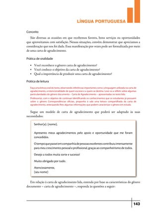 LÍNGUA PORTUGUESA
Conceito

São diversas as ocasiões em que recebemos favores, bons serviços ou oportunidades
que aproveitamos com satisfação. Nessas situações, convém demonstrar que apreciamos a
consideração que nos foi dada. Essa manifestação por vezes pode ser formalizada por meio
de uma carta de agradecimento.
Prática de oralidade
•	

Você reconhece o gênero carta de agradecimento?
• 	 Você conhece o objetivo da carta de agradecimento?
• 	 Qual a importância de produzir uma carta de agradecimento?
Prática de leitura
Faça uma leitura oral do texto, observando referências importantes como: a linguagem utilizada na carta de
agradecimento, a intencionalidade de quem escreve e a quem se destina. Leve-os a refletir sobre algumas
particularidades do gênero documento – Carta de Agradecimento – apresentadas no texto lido.
Professor(a), com o objetivo de continuar identificando os conhecimentos que os estudantes já possuem
sobre o gênero Correspondências oficiais, proponha à sala uma leitura compartilhada da carta de
agradecimento, antecipando-lhes algumas informações que podem caracterizar o gênero em estudo.

Segue um modelo de carta de agradecimento que poderá ser adaptado às suas
necessidades:
Senhor(a). (nome),
Apresento meus agradecimentos pelo apoio e oportunidade que me foram
concedidos.
O tempo que passei em companhia de pessoas excelentes contribuiu imensamente
para meu crescimento pessoal e profissional, graças ao companheirismo de todos.
Desejo a todos muita sorte e sucesso!
Muito obrigado por tudo.
Atenciosamente,
(seu nome)

Em relação à carta de agradecimento lida, entenda por base as características do gênero
documento – carta de agradecimento –, responda às questões a seguir:

143

 