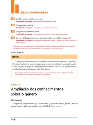 LÍNGUA PORTUGUESA
01 Qual é o assunto tratado nesse texto?
Possibilidade de resposta: Agradecimento por uma gentileza, favor.

02 A quem a carta se dirige?
Possibilidade de resposta: À pessoa que fez a gentileza ao remetente.

03 Por quem foi escrita esta carta?
Possibilidade de resposta: a pessoa que escreve a carta é a pessoa que está agradecida.

04 Que tipo de linguagem e pessoa gramatical foram empregados nessa carta?
Possibilidade de resposta: A linguagem usada é formal padrão e a pessoa do discurso utilizada é a
terceira pessoa.
Professor(a), abra um espaço para discussão para que os alunos socializem as respostas dadas às questões
acima e expressem seus conhecimentos sobre o gênero e sobre o domínio da leitura.

Prática de escrita
DESAFIO

O nono ano é o encerramento de um ciclo em seus estudos, ele representa a conclusão
do ensino fundamental e, com certeza, muitas pessoas contribuíram com a sua formação
Como um gesto de gratidão é sempre bem-vindo, escreva uma carta de agradecimento,
envolvendo as características próprias desse gênero.
Professor(a), medeie esta atividade, percorrendo a sala e orientando a reescrita individual, com base
nas anotações feitas por você durante o estudo desse gênero.

AULA 43

Ampliação dos conhecimentos
sobre o gênero
Objetivo geral

Ampliar os conhecimentos que os estudantes já possuem sobre o gênero Carta de
agradecimento, explorando as práticas de oralidade, leitura e escrita.

144

 