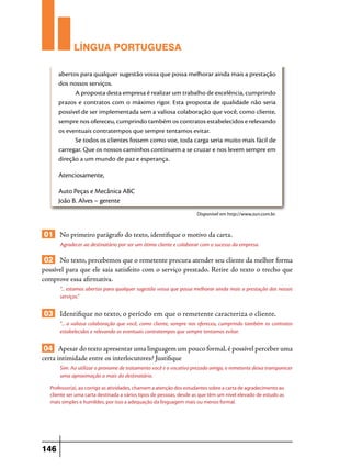 LÍNGUA PORTUGUESA
abertos para qualquer sugestão vossa que possa melhorar ainda mais a prestação
dos nossos serviços.
A proposta desta empresa é realizar um trabalho de excelência, cumprindo
prazos e contratos com o máximo rigor. Esta proposta de qualidade não seria
possível de ser implementada sem a valiosa colaboração que você, como cliente,
sempre nos ofereceu, cumprindo também os contratos estabelecidos e relevando
os eventuais contratempos que sempre tentamos evitar.
Se todos os clientes fossem como voe, toda carga seria muito mais fácil de
carregar. Que os nossos caminhos continuem a se cruzar e nos levem sempre em
direção a um mundo de paz e esperança.

Atenciosamente,
Auto Peças e Mecânica ABC
João B. Alves – gerente
Disponível em http://www.zun.com.br.

01 No primeiro parágrafo do texto, identifique o motivo da carta.
Agradecer ao destinatário por ser um ótimo cliente e colaborar com o sucesso da empresa.

02 No texto, percebemos que o remetente procura atender seu cliente da melhor forma
possível para que ele saia satisfeito com o serviço prestado. Retire do texto o trecho que
comprove essa afirmativa.
“... estamos abertos para qualquer sugestão vossa que possa melhorar ainda mais a prestação dos nossos
serviços.”

03 Identifique no texto, o período em que o remetente caracteriza o cliente.
“... a valiosa colaboração que você, como cliente, sempre nos ofereceu, cumprindo também os contratos
estabelecidos e relevando os eventuais contratempos que sempre tentamos evitar.

04 Apesar do texto apresentar uma linguagem um pouco formal, é possível perceber uma
certa intimidade entre os interlocutores? Justifique
Sim. Ao utilizar o pronome de tratamento você e o vocativo prezado amigo, o remetente deixa transparecer
uma aproximação a mais do destinatário.
Professor(a), ao corrigir as atividades, chamem a atenção dos estudantes sobre a carta de agradecimento ao
cliente ser uma carta destinada a vários tipos de pessoas, desde as que têm um nível elevado de estudo as
mais simples e humildes, por isso a adequação da linguagem mais ou menos formal.

146

 
