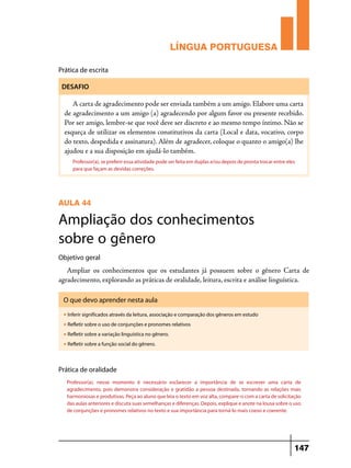 LÍNGUA PORTUGUESA
Prática de escrita
DESAFIO

A carta de agradecimento pode ser enviada também a um amigo. Elabore uma carta
de agradecimento a um amigo (a) agradecendo por algum favor ou presente recebido.
Por ser amigo, lembre-se que você deve ser discreto e ao mesmo tempo íntimo. Não se
esqueça de utilizar os elementos constitutivos da carta (Local e data, vocativo, corpo
do texto, despedida e assinatura). Além de agradecer, coloque o quanto o amigo(a) lhe
ajudou e a sua disposição em ajudá-lo também.
Professor(a), se preferir essa atividade pode ser feita em duplas e/ou depois de pronta trocar entre eles
para que façam as devidas correções.

AULA 44

Ampliação dos conhecimentos
sobre o gênero
Objetivo geral

Ampliar os conhecimentos que os estudantes já possuem sobre o gênero Carta de
agradecimento, explorando as práticas de oralidade, leitura, escrita e análise linguística.
O que devo aprender nesta aula
u

Inferir significados através da leitura, associação e comparação dos gêneros em estudo

u

Refletir sobre o uso de conjunções e pronomes relativos

u

Refletir sobre a variação linguística no gênero.

u

Refletir sobre a função social do gênero.

Prática de oralidade
Professor(a), nesse momento é necessário esclarecer a importância de se escrever uma carta de
agradecimento, pois demonstra consideração e gratidão a pessoa destinada, tornando as relações mais
harmoniosas e produtivas. Peça ao aluno que leia o texto em voz alta, compare-o com a carta de solicitação
das aulas anteriores e discuta suas semelhanças e diferenças. Depois, explique e anote na lousa sobre o uso
de conjunções e pronomes relativos no texto e sua importância para torná-lo mais coeso e coerente.

147

 