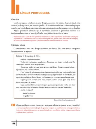 LÍNGUA PORTUGUESA
Conceito

Conforme alguns estudiosos a carta de agradecimento por doação é caracterizada pela
sua função de agradecer por uma doação feita de maneira mais formal e com uma linguagem
mais formal possível e de maneira prática, garantindo, assim, a abertura para novas doações.
Alguns gramáticos afirmam que é importante conhecer os pronomes relativos e as
conjunções bem como os seus significados para poder dar sentido ao texto.
Professor(a), com o auxílio de uma gramática, anote na lousa todos os pronomes relativos e as conjunções
coordenativas e subordinativas com seus respectivos significados, peçam que os estudantes dê exemplos
de frases que contenham conjunções e pronomes relativos oralmente e anote-as na lousa.

Prática de leitura

O texto abaixo é uma carta de agradecimento por doação. Leia com atenção e responda
às questões que se seguem:
Goiânia, 10 de outubro de 2012.
Prezada Helena Lunardelli,
Venho por meio desta agradecer a flores que nos foram enviada pela Flor
Gentil para o nosso baile da primavera.
Conforme pode ver nas fotos anexas, os idosos ficaram muito felizes e
agradecido por causa das flores.
É por causa de atitudes como as da sua organização que muitas ações são
abrilhantadas e tornam melhor o dia de pessoas que participam de atividades, por
exemplo, nos bairros da periferia e em lugares com pessoas menos favorecidas.
Espero poder contar com essa parceria outras vezes, pois será muito
importante para os idosos.
Faço aqui também um convite para que sua organização venha nos fazer
uma visita e conhecer nosso trabalho. Teremos muito prazer em recebê-los.
Muito obrigado!
	Atenciosamente,
	 Jorge Barbosa
Disponível em http://www.zun.com.br

01 Quais as diferenças entre esse texto e a carta de solicitação quanto ao seu conteúdo?
A carta de agradecimento tem a função de agradecer a alguém ou estabelecimento sobre algo recebido ou
tratamento adquirido enquanto a carta de solicitação tem por objetivo solicitar a alguma autoridade a
resolução de um problema.

148

 