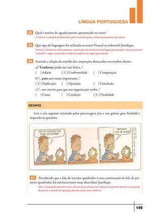 LÍNGUA PORTUGUESA
02 Qual é motivo do agradecimento apresentado no texto?
O motivo é a doação de flores feita pelo remetente para o baile da primavera dos idosos.

03 Que tipo de linguagem foi utilizada no texto? Formal ou informal? Justifique.
Formal. O remetente utiliza palavras e expressões do nível formal da língua, por exemplo, “atenciosamente”,
“prezada” e segue construções sintáticas conforme as regras gramaticais.

04 Assinale a relação de sentido das conjunções destacadas nos trechos abaixo:
a) “Conforme pode ver nas fotos...”
(

) Adição	

( X ) Conformidade	

(

) Comparação

(

) Conclusão

b) “... pois será muito importante...”
( X ) Explicação	

(

) Oposição	

c) “... um convite para que sua organização venha...”
(

) Causa	

(

) Condição	

( X ) Finalidade

DESAFIO

Leia a tira seguinte retratada pelas personagens Jon e seu guloso gato Garfield e
responda às questões:

01 Percebendo que a fala do terceiro quadrinho é uma continuação da fala do primeiro quadrinho, há coerência entre essas duas falas? Justifique.
Não. A conjunção portanto tem o sentido de conclusão e em relação ao período anterior a conjunção
deverá ter o sentido de oposição, ficando assim, sem coerência.

149

 