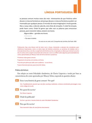 LÍNGUA PORTUGUESA
as pessoas comuns muitas vezes são mais interessantes do que histórias sobre
deuses e criaturas fantásticas: até porque deuses e criaturas fantásticas podem ser
inventados por qualquer pessoa. O mundo da nossa imaginação é muito grande.
Mas a nossa vida, a vida de cada dia, está cheia de emoções. E onde há emoção,
pode haver conto. Onde há gente que sabe usar as palavras para emocionar
pessoas, para transmitir ideias, existem escritores.
Alguns deles – grandes escritores.
-------------– Eu sou o conto.
Era uma vez um conto, vol.2. Companhia das Letrinhas, São Paulo. 2002.

Professor(a), faça uma leitura oral do texto com a classe, chamando a atenção dos estudantes para
referências importantes, como: os vários tipos de histórias existentes; as narrativas da tradição oral; a
invenção da escrita e, com ela, o surgimento da história escrita; a inspiração, as ideias que motivam a escrita
de um conto; como surgem os escritores de contos etc. Leve-os a refletir sobre algumas particularidades do
conto, apresentadas por Moacyr Scliar de forma tão leve e prazerosa:
• histórias sobre gente comum;
• aparecem em jornais, em revistas, em livros;
• escritas por gente que sabe usar as palavras – os escritores;
• para emocionar pessoas, para transmitir ideias.

Prática de leitura

Em relação ao conto Felicidade clandestina, de Clarice Lispector, e tendo por base as
características do conto apontadas por Moacyr Scliar, responda às questões abaixo:

01 Esta é uma história de gente comum? Por quê?
Sim. É perfeitamente possível que este fato aconteça realmente, inclusive envolvendo personagens reais,
como colegas de escola.

02 Por quem foi escrita?
Por Clarice Lispector.

03 Onde foi publicada?
No livro que tem o mesmo título do conto: Felicidade Clandestina.

04 Para que foi escrita?
Para transmitir ideias de uma forma emocionante.

15

 