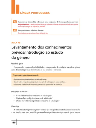 LÍNGUA PORTUGUESA
02 Reescreva a última fala, colocando uma conjunção de forma que fique coerente.
Resposta Pessoal. Caberá qualquer conjunção que tenha o sentido de oposição, a saber, mas, porém,
todavia, etc no lugar da conjunção portanto.

03 Em que consiste o humor da tira?
Consiste justamente na incoerência da fala de Jon.

AULA 45

Levantamento dos conhecimentos
prévios/introdução ao estudo
do gênero
Objetivo geral

Compreender e desenvolver habilidades e competências de produção textual no gênero
carta de solicitação e de identificação de sua temática e estrutura.
O que devo aprender nesta aula
u

Reconhecer a estrutura do gênero carta de solicitação.

u

Discutir sobre a importância de produzir uma carta de solicitação em nosso cotidiano.

u

Desenvolver habilidades de interpretação textual no gênero carta de solicitação

Prática de oralidade
•	

Você sabe identificar uma carta de solicitação?
Você conhece o objetivo da carta de solicitação?
• 	 Qual a importância se produzir uma carta de solicitação?
•	

Conceito

A carta de solicitação é um gênero textual que tem por finalidade fazer uma solicitação
a um interlocutor, para o qual é apresentado um problema na esperança de que o resolva

150

 