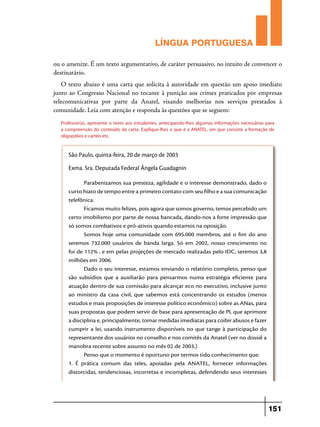 LÍNGUA PORTUGUESA
ou o amenize. É um texto argumentativo, de caráter persuasivo, no intuito de convencer o
destinatário.
O texto abaixo é uma carta que solicita à autoridade em questão um apoio imediato
junto ao Congresso Nacional no tocante à punição aos crimes praticados por empresas
telecomunicativas por parte da Anatel, visando melhorias nos serviços prestados à
comunidade. Leia com atenção e responda às questões que se seguem:
Professor(a), apresente o texto aos estudantes, antecipando-lhes algumas informações necessárias para
a compreensão do conteúdo da carta. Explique-lhes o que é a ANATEL, em que consiste a formação de
oligopólios e cartéis etc.

São Paulo, quinta-feira, 20 de março de 2003
Exma. Sra. Deputada Federal Ângela Guadagnin
Parabenizamos sua presteza, agilidade e o interesse demonstrado, dado o
curto hiato de tempo entre a primeiro contato com seu filho e a sua comunicação
telefônica.
Ficamos muito felizes, pois agora que somos governo, temos percebido um
certo imobilismo por parte de nossa bancada, dando-nos a forte impressão que
só somos combativos e pró-ativos quando estamos na oposição.
Somos hoje uma comunidade com 695.000 membros, até o fim do ano
seremos 732.000 usuários de banda larga. Só em 2002, nosso crescimento no
foi de 112% , e em pelas projeções de mercado realizadas pelo IDC, seremos 3,8
milhões em 2006.
Dado o seu interesse, estamos enviando o relatório completo, penso que
são subsídios que a auxiliarão para pensarmos numa estratégia eficiente para
atuação dentro de sua comissão para alcançar eco no executivo, inclusive junto
ao ministro da casa civil, que sabemos está concentrando os estudos (menos
estudos e mais proposições de interesse político econômico) sobre as ANas, para
suas propostas que podem servir de base para apresentação de PL que aprimore
a disciplina e, principalmente, tomar medidas imediatas para coibir abusos e fazer
cumprir a lei, usando instrumento disponíveis no que tange à participação do
representante dos usuários no conselho e nos comitês da Anatel (ver no dossiê a
manobra recente sobre assunto no mês 02 de 2003.)
Penso que o momento é oportuno por termos tido conhecimento que:
1. É prática comum das teles, apoiadas pela ANATEL, fornecer informações
distorcidas, tendenciosas, incorretas e incompletas, defendendo seus interesses

151

 
