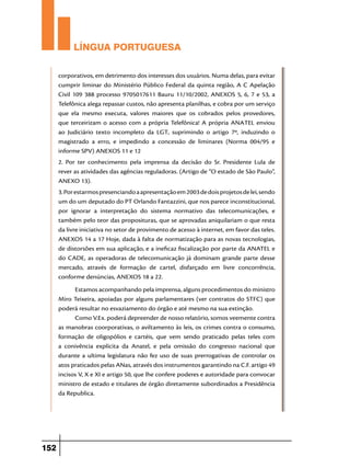 LÍNGUA PORTUGUESA
corporativos, em detrimento dos interesses dos usuários. Numa delas, para evitar
cumprir liminar do Ministério Público Federal da quinta região, A C Apelação
Civil 109 388 processo 9705017611 Bauru 11/10/2002, ANEXOS 5, 6, 7 e 53, a
Telefônica alega repassar custos, não apresenta planilhas, e cobra por um serviço
que ela mesmo executa, valores maiores que os cobrados pelos provedores,
que terceirizam o acesso com a própria Telefônica! A própria ANATEL enviou
ao Judiciário texto incompleto da LGT, suprimindo o artigo 7º, induzindo o
magistrado a erro, e impedindo a concessão de liminares (Norma 004/95 e
informe SPV) ANEXOS 11 e 12
2. Por ter conhecimento pela imprensa da decisão do Sr. Presidente Lula de
rever as atividades das agências reguladoras. (Artigo de “O estado de São Paulo”,
ANEXO 13).
3. Por estarmos presenciando a apresentação em 2003 de dois projetos de lei, sendo
um do um deputado do PT Orlando Fantazzini, que nos parece inconstitucional,
por ignorar a interpretação do sistema normativo das telecomunicações, e
também pelo teor das proposituras, que se aprovadas aniquilariam o que resta
da livre iniciativa no setor de provimento de acesso à internet, em favor das teles.
ANEXOS 14 a 17 Hoje, dada à falta de normatização para as novas tecnologias,
de distorsões em sua aplicação, e a ineficaz fiscalização por parte da ANATEL e
do CADE, as operadoras de telecomunicação já dominam grande parte desse
mercado, através de formação de cartel, disfarçado em livre concorrência,
conforme denúncias, ANEXOS 18 a 22.
Estamos acompanhando pela imprensa, alguns procedimentos do ministro
Miro Teixeira, apoiadas por alguns parlamentares (ver contratos do STFC) que
poderá resultar no esvaziamento do órgão e até mesmo na sua extinção.
Como V.Ex. poderá depreender de nosso relatório, somos veemente contra
as manobras coorporativas, o aviltamento às leis, os crimes contra o consumo,
formação de oligopólios e cartéis, que vem sendo praticado pelas teles com
a conivência explícita da Anatel, e pela omissão do congresso nacional que
durante a ultima legislatura não fez uso de suas prerrogativas de controlar os
atos praticados pelas ANas, através dos instrumentos garantindo na C.F. artigo 49
incisos V, X e XI e artigo 50, que lhe confere poderes e autoridade para convocar
ministro de estado e titulares de órgão diretamente subordinados a Presidência
da Republica.

152

 