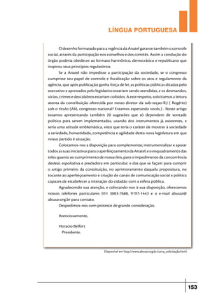 LÍNGUA PORTUGUESA
O desenho formatado para a regência da Anatel garante também o controle
social, através da participação nos conselhos e dos comitês. Assim a condução do
órgão poderia obedecer ao formato harmônico, democrático e republicano que
inspirou seus princípios regulatórios.
Se a Anatel não impedisse a participação da sociedade, se o congresso
cumprisse seu papel de controle e fiscalização sobre os atos e regulamento da
agência, que após publicação ganha força de lei, as políticas públicas ditadas pelo
executivo e aprovados pelo legislativo estariam sendo atendidas, e os desmandos,
vícios, crimes e descalabros estariam coibidos. A este respeito, solicitamos a leitura
atenta da contribuição oferecida por nosso diretor da sub-seçao-R.J ( Rogério)
sob o titulo (Alô, congresso nacional? Estamos esperando vocês.) . Neste artigo
estamos apresentando também 20 sugestões que só dependem de vontade
política para serem implementadas, usando dos instrumentos já existentes, e
seria uma atitude emblemática, visto que teria o caráter de mostrar à sociedade
a seriedade, honestidade, competência e agilidade desta nova legislatura em que
nosso partido é situação.
Colocamos-nos a disposição para complementar, instrumentalizar e apoiar
todos as suas iniciativas para o aperfeiçoamento da Anatel, e o enquadramento das
teles quanto ao cumprimento de nossas leis, para o impedimento da concorrência
desleal, espoliativa e predadora em particular; e das que se façam para cumprir
o artigo primeiro da constituição, no aprimoramento daquela propositura, no
tocante ao aperfeiçoamento e criação de canais de comunicação social e política
capazes de estabelecer a interação do cidadão com a esfera pública.
Agradecendo sua atenção, e colocando-nos à sua disposição, oferecemos
nossos telefones particulares 011 3083-7688, 9197-1443 e o e-mail abusar@
abusar.org.br para contato.
Despedimos-nos com protesto de grande consideração.
Atenciosamente,
Horacio Belfort
Presidente.

Disponível em http://www.abusar.org.br/carta_solicitação.html

153

 