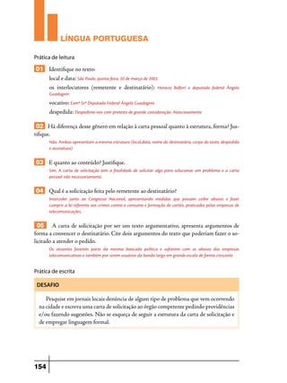 LÍNGUA PORTUGUESA
Prática de leitura

01 Identifique no texto:
local e data: São Paulo, quinta-feira, 20 de março de 2003.
os interlocutores (remetente e destinatário): Horacio

Belfort e deputada federal Ângela

Guadagnin

vocativo: Exmª Srª Deputada Federal Ângela Guadagnin
despedida: Despedimo-nos com protesto de grande consideração. Atenciosamente

02 Há diferença desse gênero em relação à carta pessoal quanto à estrutura, forma? Justifique.
Não. Ambas apresentam a mesma estrutura (local,data, nome do destinatário, corpo do texto, despedida
e assinatura)

03 E quanto ao conteúdo? Justifique.
Sim. A carta de solicitação tem a finalidade de solicitar algo para solucionar um problema e a carta
pessoal não necessariamente.

04 Qual é a solicitação feita pelo remetente ao destinatário?
Interceder junto ao Congresso Nacional, apresentando medidas que possam coibir abusos e fazer
cumprir a lei referente aos crimes contra o consumo e formação de cartéis, praticados pelas empresas de
telecomunicações.

05 A carta de solicitação por ser um texto argumentativo, apresenta argumentos de
forma a convencer o destinatário. Cite dois argumentos do texto que poderiam fazer o solicitado a atender o pedido.
Os atuantes fazerem parte da mesma bancada política e sofrerem com os abusos das empresas
telecomunicativas e também por serem usuários da banda larga em grande escala de forma crescente.

Prática de escrita
DESAFIO

Pesquise em jornais locais denúncia de algum tipo de problema que vem ocorrendo
na cidade e escreva uma carta de solicitação ao órgão competente pedindo providências
e/ou fazendo sugestões. Não se esqueça de seguir a estrutura da carta de solicitação e
de empregar linguagem formal.

154

 