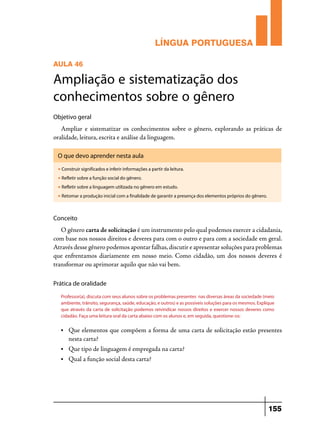 LÍNGUA PORTUGUESA
AULA 46

Ampliação e sistematização dos
conhecimentos sobre o gênero
Objetivo geral

Ampliar e sistematizar os conhecimentos sobre o gênero, explorando as práticas de
oralidade, leitura, escrita e análise da linguagem.
O que devo aprender nesta aula
u

Construir significados e inferir informações a partir da leitura.

u

Refletir sobre a função social do gênero.

u

Refletir sobre a linguagem utilizada no gênero em estudo.

u

Retomar a produção inicial com a finalidade de garantir a presença dos elementos próprios do gênero.

Conceito

O gênero carta de solicitação é um instrumento pelo qual podemos exercer a cidadania,
com base nos nossos direitos e deveres para com o outro e para com a sociedade em geral.
Através desse gênero podemos apontar falhas, discutir e apresentar soluções para problemas
que enfrentamos diariamente em nosso meio. Como cidadão, um dos nossos deveres é
transformar ou aprimorar aquilo que não vai bem.
Prática de oralidade
Professor(a), discuta com seus alunos sobre os problemas presentes nas diversas áreas da sociedade (meio
ambiente, trânsito, segurança, saúde, educação, e outros) e as possíveis soluções para os mesmos. Explique
que através da carta de solicitação podemos reivindicar nossos direitos e exercer nossos deveres como
cidadão. Faça uma leitura oral da carta abaixo com os alunos e, em seguida, questione-os:
•	

Que elementos que compõem a forma de uma carta de solicitação estão presentes
nesta carta?

•	

Que tipo de linguagem é empregada na carta?

•	

Qual a função social desta carta?

155

 