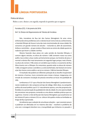 LÍNGUA PORTUGUESA
Prática de leitura

Releia a carta abaixo e, em seguida, responda às questões que se seguem:
Fortaleza (CE), 12 de janeiro de 2010.
Ilmº. Sr. Diretor do Departamento de Trânsito de Fortaleza:
Nós, moradores da Rua Jair dos Santos Meneghetti, há anos vimos
enfrentando sérios problemas com o trânsito local. Como é de seu conhecimento,
a Avenida Olímpio de Souza é uma das mais movimentadas de nossa cidade. Ela
concentra um grande número de veículos – incluindo-se, além de automóveis,
ônibus e caminhões –, já que conduz o fluxo tanto ao centro da cidade quanto às
rodovias que levam a cidades vizinhas.
Mesmo havendo duas pistas em cada sentido da Avenida Olímpio, é
comum alguns veículos, na altura do número 1.500, tomarem nossa rua como
atalho. Isso se deve a duas razões: primeiramente porque, nos horários de pico, é
normal o trânsito fluir mais lentamente: em segundo lugar porque, mais à frente,
na altura do número 1700, existe um semáforo que sinaliza o cruzamento da Rua
Sílvia Arante com a Olímpio. Os motoristas, quando estão na altura do número
1.500, conseguem avistar o semáforo e, se ele está fechado, não hesitam em tomar
a Jair dos Santos como atalho e sair já no número 1.900 da Avenida Olímpio.
O resultado não poderia ser diferente: poluição do ar, barulho insuportável
de motores e buzinas, riscos constantes para nossas crianças, insegurança, em
virtude da constante circulação de pessoas estranhas ao local, má qualidade de
vida.
Lembramos a V. S.ª que a Rua Jair dos Santos Meneghetti é predominantemente residencial e não comporta tal tipo de tráfego. Além disso, na campanha
política do atual prefeito, que V. S.ª naturalmente apoiou, uma das propostas defendidas era a preservação da qualidade de vida da cidade. Eis uma oportunidade
de concretizar essa proposta, tomando-se uma destas medidas práticas que ora
sugerimos inverter a mão da Rua Jair dos Santos Meneghetti, que atualmente vai
do número 01 para o número 225, ou colocar três quebra-molas ou lombadas ao
longo da Rua supracitada.
Acreditamos que a adoção de uma dessas soluções – que custariam pouco
e poderiam ser efetivadas em no máximo dois dias – resolverá o problema de
uma vez e conseguirá devolver-nos a tranquilidade que tínhamos no passado e

156

 