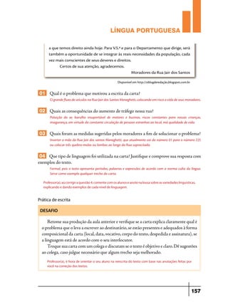 LÍNGUA PORTUGUESA
a que temos direito ainda hoje. Para V.S.ª e para o Departamento que dirige, será
também a oportunidade de se integrar às reais necessidades da população, cada
vez mais conscientes de seus deveres e direitos.
Certos de sua atenção, agradecemos.
Moradores da Rua Jair dos Santos
Disponível em http://oblogderedação.blogspot.com.br

01 Qual é o problema que motivou a escrita da carta?
O grande fluxo de veículos na Rua Jair dos Santos Meneghetti, colocando em risco a vida de seus moradores.

02 Quais as consequências do aumento de tráfego nessa rua?
Poluição do ar, barulho insuportável de motores e buzinas, riscos constantes para nossas crianças,
insegurança, em virtude da constante circulação de pessoas estranhas ao local, má qualidade de vida.

03 Quais foram as medidas sugeridas pelos moradores a fim de solucionar o problema?
Inverter a mão da Rua Jair dos santos Meneghetti, que atualmente vai do número 01 para o número 225
ou colocar três quebra-molas ou lombas ao longo da Rua supracitada.

04 Que tipo de linguagem foi utilizada na carta? Justifique e comprove sua resposta com
exemplos do texto.
Formal, pois o texto apresenta períodos, palavras e expressões de acordo com a norma culta da língua.
Serve como exemplo qualquer trecho da carta.
Professor(a), ao corrigir a questão 4, comente com os alunos e anote na lousa sobre as variedades linguísticas,
explicando e dando exemplos de cada nível de linguagem.

Prática de escrita
DESAFIO

Retome sua produção da aula anterior e verifique se a carta explica claramente qual é
o problema que o leva a escrever ao destinatário, se estão presentes e adequados à forma
composicional da carta (local, data, vocativo, corpo do texto, despedida e assinatura), se
a linguagem está de acordo com o seu interlocutor.
Troque sua carta com um colega e discutam se o texto é objetivo e claro. Dê sugestões
ao colega, caso julgue necessário que algum trecho seja melhorado.
Professor(a), é hora de orientar o seu aluno na reescrita do texto com base nas anotações feitas por
você na correção dos textos.

157

 