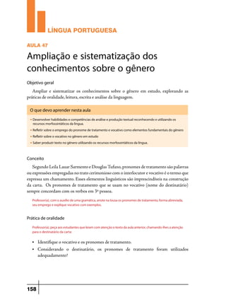 LÍNGUA PORTUGUESA
AULA 47

Ampliação e sistematização dos
conhecimentos sobre o gênero
Objetivo geral

Ampliar e sistematizar os conhecimentos sobre o gênero em estudo, explorando as
práticas de oralidade, leitura, escrita e análise da linguagem.
O que devo aprender nesta aula
u

Desenvolver habilidades e competências de análise e produção textual reconhecendo e utilizando os
recursos morfossintáticos da língua.

u

Refletir sobre o emprego do pronome de tratamento e vocativo como elementos fundamentais do gênero

u

Refletir sobre o vocativo no gênero em estudo

u

Saber produzir texto no gênero utilizando os recursos morfossintáticos da língua.

Conceito

Segundo Leila Lauar Sarmento e Douglas Tufano, pronomes de tratamento são palavras
ou expressões empregadas no trato cerimonioso com o interlocutor e vocativo é o termo que
expressa um chamamento. Esses elementos linguísticos são imprescindíveis na construção
da carta. Os pronomes de tratamento que se usam no vocativo (nome do destinatário)
sempre concordam com os verbos em 3ª pessoa.
Professor(a), com o auxílio de uma gramática, anote na lousa os pronomes de tratamento, forma abreviada,
seu emprego e explique vocativo com exemplos.

Prática de oralidade
Professor(a), peça aos estudantes que leiam com atenção o texto da aula anterior, chamando-lhes a atenção
para o destinatário da carta:
•	

Identifique o vocativo e os pronomes de tratamento.

• 	Considerando

o destinatário, os pronomes de tratamento foram utilizados
adequadamente?

158

 