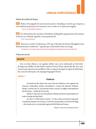 LÍNGUA PORTUGUESA
Prática de análise da língua

01 Releia o 4º parágrafo do texto da aula anterior e identifique o trecho que comprova a
concordância do pronome de tratamento com o verbo em 3ª pessoa do singular.
“... que V, Sª naturalmente apoiou, ...”

02 Se o destinatário da carta fosse o Presidente da República qual pronome de tratamento deveria ser utilizado segundo a norma gramatical?
V. Exª: Vossa Excelência

03 Reescreva o trecho “Lembramos a V.Sª que a Rua Jair dos Santos Meneghetti é predominantemente residencial...” supondo que o destinatário fosse um amigo.
“Lembramos a você que a Rua Jair dos Santos Meneghetti é predominantemente residencial...”

Prática de escrita
DESAFIO

Leia os textos abaixo e, em seguida, elabore uma carta endereçada ao Secretário
de Segurança Pública de São Paulo, Antônio Ferreira Pinto, solicitando-lhe uma ação
concreta que solucione este problema. Não se esqueça de seguir as regras de elaboração
das cartas de solicitação e de empregar linguagem formal.
Texto 1

Violência

 

O Estado de São Paulo vive uma onda de violência, com registros de
chacinas, homicídios, ônibus incendiados e mortes de policiais militares.
Desde o último dia 24, 253 pessoas foram mortas na região metropolitana
de São Paulo – média de 9,7 por dia.
Desde o início do ano, 95 policiais militares já foram assassinados em
todo o Estado de São Paulo.
Em 2011, 47 PMs foram mortos –21 dos crimes ocorreram enquanto
os policiais estavam em serviço e 26 foram assassinados no horário de folga
–, de acordo com o comandante-geral da PM, Roberval França.
[Folha de S. Paulo, 26 de novembro de 2012]

159

 
