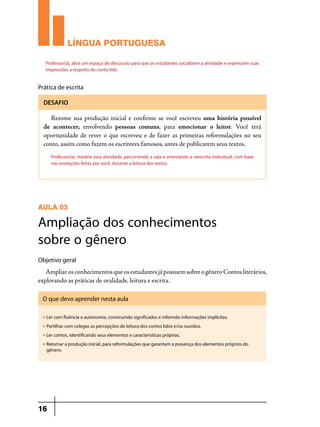 LÍNGUA PORTUGUESA
Professor(a), abra um espaço de discussão para que os estudantes socializem a atividade e expressem suas
impressões a respeito do conto lido.

Prática de escrita
DESAFIO

Retome sua produção inicial e confirme se você escreveu uma história possível
de acontecer, envolvendo pessoas comuns, para emocionar o leitor. Você terá
oportunidade de rever o que escreveu e de fazer as primeiras reformulações no seu
conto, assim como fazem os escritores famosos, antes de publicarem seus textos.
Professor(a), medeie esta atividade, percorrendo a sala e orientando a reescrita individual, com base
nas anotações feitas por você, durante a leitura dos textos.

AULA 03

Ampliação dos conhecimentos
sobre o gênero
Objetivo geral

Ampliar os conhecimentos que os estudantes já possuem sobre o gênero Contos literários,
explorando as práticas de oralidade, leitura e escrita.
O que devo aprender nesta aula
u

Ler com fluência e autonomia, construindo significados e inferindo informações implícitas.

u

Partilhar com colegas as percepções de leitura dos contos lidos e/ou ouvidos.

u

Ler contos, identificando seus elementos e características próprias.

u

Retomar a produção inicial, para reformulações que garantam a presença dos elementos próprios do
gênero.

16

 