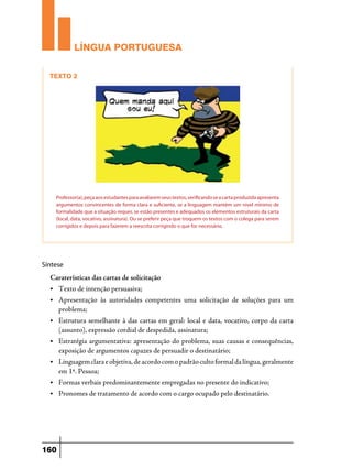 LÍNGUA PORTUGUESA
 Texto 2

Professor(a), peça aos estudantes para avaliarem seus textos, verificando se a carta produzida apresenta
argumentos convincentes de forma clara e suficiente, se a linguagem mantém um nível mínimo de
formalidade que a situação requer, se estão presentes e adequados os elementos estruturais da carta
(local, data, vocativo, assinatura). Ou se preferir peça que troquem os textos com o colega para serem
corrigidos e depois para fazerem a reescrita corrigindo o que for necessário.

Síntese

Caraterísticas das cartas de solicitação
•	

Texto de intenção persuasiva;

• 	 Apresentação

às autoridades competentes uma solicitação de soluções para um

problema;
•	

Estrutura semelhante à das cartas em geral: local e data, vocativo, corpo da carta
(assunto), expressão cordial de despedida, assinatura;

•	

Estratégia argumentativa: apresentação do problema, suas causas e consequências,
exposição de argumentos capazes de persuadir o destinatário;

•	

Linguagem clara e objetiva, de acordo com o padrão culto formal da língua, geralmente
em 1ª. Pessoa;

•	

Formas verbais predominantemente empregadas no presente do indicativo;

•	

Pronomes de tratamento de acordo com o cargo ocupado pelo destinatário.

160

 