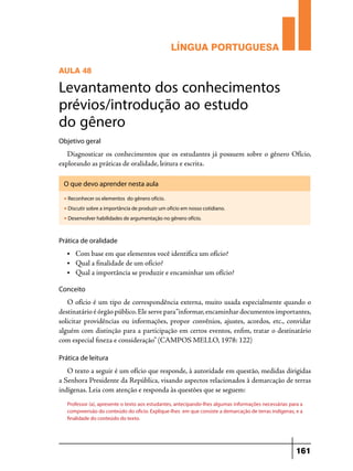 LÍNGUA PORTUGUESA
AULA 48

Levantamento dos conhecimentos
prévios/introdução ao estudo
do gênero
Objetivo geral

Diagnosticar os conhecimentos que os estudantes já possuem sobre o gênero Ofício,
explorando as práticas de oralidade, leitura e escrita.
O que devo aprender nesta aula
u

Reconhecer os elementos do gênero ofício.

u

Discutir sobre a importância de produzir um ofício em nosso cotidiano.

u

Desenvolver habilidades de argumentação no gênero ofício.

Prática de oralidade
•	

Com base em que elementos você identifica um ofício?
• 	 Qual a finalidade de um ofício?
• 	 Qual a importância se produzir e encaminhar um ofício?
Conceito

O ofício é um tipo de correspondência externa, muito usada especialmente quando o
destinatário é órgão público. Ele serve para “informar, encaminhar documentos importantes,
solicitar providências ou informações, propor convênios, ajustes, acordos, etc., convidar
alguém com distinção para a participação em certos eventos, enfim, tratar o destinatário
com especial fineza e consideração” (CAMPOS MELLO, 1978: 122)
Prática de leitura

O texto a seguir é um ofício que responde, à autoridade em questão, medidas dirigidas
a Senhora Presidente da República, visando aspectos relacionados à demarcação de terras
indígenas. Leia com atenção e responda às questões que se seguem:
Professor (a), apresente o texto aos estudantes, antecipando-lhes algumas informações necessárias para a
compreensão do conteúdo do oficio. Explique-lhes em que consiste a demarcação de terras indígenas, e a
finalidade do conteúdo do texto.

161

 