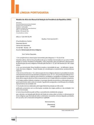 LÍNGUA PORTUGUESA
Modelo de ofício do Manual de Redação da Presidência da República (2002)
[Ministério]
[Secretaria/Departamento/Setor/Entidade]
[Endereço para correspondência]
[Endereço - continuação]
[Telefone e Endereço de Correio Eletrônico]
Ofício n.º 524/1991/SG-PR
Brasília, 27 de maio de 1991.
A Sua Excelência o Senhor

Ofício n.º 524/1991/SG-PR
Brasília, 27 de maio de 2011.
A Sua Excelência o Senhor
Deputado [Nome]
Câmara dos Deputados
70.160-900 – Brasília – DF
Assunto: Demarcação de terras indígenas
Exmº Senhor Deputado,
1. Em complemento às observações transmitidas pelo telegrama n.º 154, de 24 de
Setembro último, informo Vossa Excelência de que as medidas mencionadas em sua carta n.º 6708,
dirigida ao Senhor Presidente da República, estão amparadas pelo procedimento administrativo
de demarcação de terras indígenas instituído pelo Decreto n.º 22, de 4 de fevereiro de 1991 (cópia
anexa).
2. Em sua comunicação, Vossa Excelência ressalva a necessidade de que – na definição e demarcação das terras indígenas – fossem levadas em consideração as características socioeconômicas
regionais.
3. Nos termos do Decreto n.º 22, a demarcação de terras indígenas deverá ser precedida de estudos
e levantamentos técnicos que atendam ao disposto no art. 231, §1.º, da Constituição Federal. Os estudos deverão incluir os aspectos etno-históricos, sociológicos, cartográficos e fundiários. O exame
deste último aspecto deverá ser feito conjuntamente com o órgão federal ou estadual competente.
4. Os órgãos públicos federais, estaduais e municipais deverão encaminhar as informações que julgarem pertinentes sobre a área em estudo. É igualmente assegurada a manifestação de entidades
representativas da sociedade civil.
5. Os estudos técnicos elaborados pelo órgão federal de proteção ao índio serão
publicados juntamente com as informações recebidas dos órgãos públicos e das entidades civis
acima mencionadas.
6. Como Vossa Excelência pode verificar, o procedimento estabelecido assegura
que a decisão a ser baixada pelo Ministro de Estado da Justiça sobre os limites e a demarcação de
terras indígenas seja informada de todos os elementos necessários, inclusive daqueles assinalados
em sua carta, com a necessária transparência e agilidade.
Atenciosamente,
[Assinatura]
[cargo]
Fonte: www.iesde.com.br

162

 
