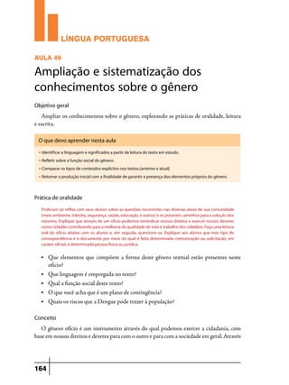 LÍNGUA PORTUGUESA
AULA 49

Ampliação e sistematização dos
conhecimentos sobre o gênero
Objetivo geral

Ampliar os conhecimentos sobre o gênero, explorando as práticas de oralidade, leitura
e escrita.
O que devo aprender nesta aula
u

Identificar a linguagem e significados a partir da leitura do texto em estudo.

u

Refletir sobre a função social do gênero.

u

Comparar os tipos de conteúdos explícitos nos textos.(anterior e atual)

u

Retomar a produção inicial com a finalidade de garantir a presença dos elementos próprios do gênero.

Prática de oralidade
Professor (a) reflita com seus alunos sobre as questões recorrentes nas diversas áreas de sua comunidade
(meio ambiente, trânsito, segurança, saúde, educação, e outros) e os possíveis caminhos para a solução dos
mesmos. Explique que através de um ofício podemos reivindicar nossos direitos e exercer nossos deveres
como cidadão contribuindo para a melhoria da qualidade de vida e trabalho dos cidadãos. Faça uma leitura
oral do ofício abaixo com os alunos e, em seguida, questione-os. Explique aos alunos que este tipo de
correspondência é o documento por meio do qual é feita determinada comunicação ou solicitação, em
caráter oficial, à determinada pessoa física ou jurídica.
•	

Que elementos que compõem a forma deste gênero textual estão presentes neste
oficio?

•	

Que linguagem é empregada no texto?

•	

Qual a função social deste texto?

•	

O que você acha que é um plano de contingência?

•	

Quais os riscos que a Dengue pode trazer à população?

Conceito

O gênero ofício é um instrumento através do qual podemos exercer a cidadania, com
base em nossos direitos e deveres para com o outro e para com a sociedade em geral. Através

164

 