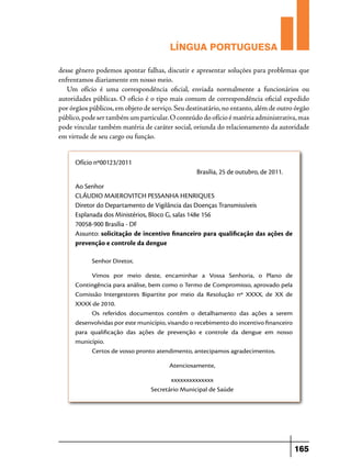 LÍNGUA PORTUGUESA
desse gênero podemos apontar falhas, discutir e apresentar soluções para problemas que
enfrentamos diariamente em nosso meio.
Um ofício é uma correspondência oficial, enviada normalmente a funcionários ou
autoridades públicas. O ofício é o tipo mais comum de correspondência oficial expedido
por órgãos públicos, em objeto de serviço. Seu destinatário, no entanto, além de outro órgão
público, pode ser também um particular. O conteúdo do ofício é matéria administrativa, mas
pode vincular também matéria de caráter social, oriunda do relacionamento da autoridade
em virtude de seu cargo ou função.
Ofício nº00123/2011
Brasília, 25 de outubro, de 2011.
Ao Senhor
CLÁUDIO MAIEROVITCH PESSANHA HENRIQUES
Diretor do Departamento de Vigilância das Doenças Transmissíveis
Esplanada dos Ministérios, Bloco G, salas 148e 156
70058-900 Brasília - DF
Assunto: solicitação de incentivo financeiro para qualificação das ações de
prevenção e controle da dengue
Senhor Diretor,
Vimos por meio deste, encaminhar a Vossa Senhoria, o Plano de
Contingência para análise, bem como o Termo de Compromisso, aprovado pela
Comissão Intergestores Bipartite por meio da Resolução nº XXXX, de XX de
XXXX de 2010.
Os referidos documentos contêm o detalhamento das ações a serem
desenvolvidas por este município, visando o recebimento do incentivo financeiro
para qualificação das ações de prevenção e controle da dengue em nosso
município.
Certos de vosso pronto atendimento, antecipamos agradecimentos.
Atenciosamente,
xxxxxxxxxxxxxx
Secretário Municipal de Saúde

165

 