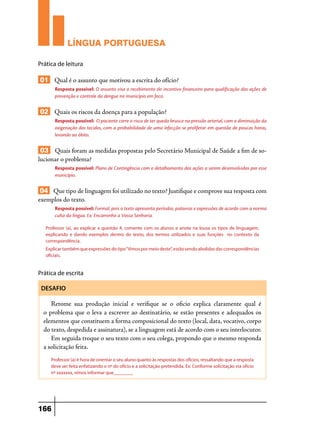 LÍNGUA PORTUGUESA
Prática de leitura

01 Qual é o assunto que motivou a escrita do ofício?
Resposta possível: O assunto visa o recebimento do incentivo financeiro para qualificação das ações de
prevenção e controle da dengue no município em foco.

02 Quais os riscos da doença para a população?
Resposta possível: O paciente corre o risco de ter queda brusca na pressão arterial, com a diminuição da
oxigenação dos tecidos, com a probabilidade de uma infecção se proliferar em questão de poucas horas,
levando ao óbito.

03 Quais foram as medidas propostas pelo Secretário Municipal de Saúde a fim de solucionar o problema?
Resposta possível: Plano de Contingência com o detalhamento das ações a serem desenvolvidas por esse
município.

04 Que tipo de linguagem foi utilizado no texto? Justifique e comprove sua resposta com
exemplos do texto.
Resposta possível: Formal, pois o texto apresenta períodos, palavras e expressões de acordo com a norma
culta da língua. Ex: Encaminho a Vossa Senhoria.
Professor (a), ao explicar a questão 4, comente com os alunos e anote na lousa os tipos de linguagem,
explicando e dando exemplos dentro do texto, dos termos utilizados e suas funções no contexto da
correspondência.
Explicar também que expressões do tipo “Vimos por meio deste”, estão sendo abolidas das correspondências
oficiais.

Prática de escrita
DESAFIO

Retome sua produção inicial e verifique se o oficio explica claramente qual é
o problema que o leva a escrever ao destinatário, se estão presentes e adequados os
elementos que constituem a forma composicional do texto (local, data, vocativo, corpo
do texto, despedida e assinatura), se a linguagem está de acordo com o seu interlocutor.
Em seguida troque o seu texto com o seu colega, propondo que o mesmo responda
a solicitação feita.
Professor (a) é hora de orientar o seu aluno quanto às respostas dos ofícios, ressaltando que a resposta
deve ser feita enfatizando o nº do ofício e a solicitação pretendida. Ex: Conforme solicitação via ofício
nº xxxxxxx, vimos informar que________

166

 