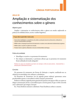 LÍNGUA PORTUGUESA
AULA 50

Ampliação e sistematização dos
conhecimentos sobre o gênero
Objetivo geral

Ampliar e sistematizar os conhecimentos sobre o gênero em estudo, explorando as
práticas de oralidade, leitura, escrita e análise linguística.
O que devo aprender nesta aula
u

Desenvolver habilidades e competências de análise e produção textual reconhecendo e utilizando os
recursos morfossintáticos da língua.

u

Refletir sobre o emprego do pronome de tratamento e vocativo como elementos fundamentais do gênero.

u

Refletir sobre o vocativo no gênero em estudo.

u

Produzir texto no gênero utilizando os recursos morfossintáticos da língua.

Prática de oralidade
•	

Identifique o vocativo e os pronomes de tratamento.

•	

Em relação ao destinatário, é pertinente afirmar que os pronomes de tratamento
foram utilizados de modo adequado?

Professor (a), peça aos estudantes que leiam com atenção o ofício da aula anterior, chamando-lhes a
atenção para o destinatário do texto:

Conceito

Os pronomes de tratamento são formas de distinção e respeito, auxiliando-nos na
referência às autoridades civis, militares e eclesiásticas.
Os Pronomes de Tratamento (ou de segunda pessoa indireta) apresentam certas
peculiaridades quanto à concordância verbal, nominal e pronominal.
Embora se refiram à segunda pessoa gramatical (à pessoa com quem se fala, ou a quem se
dirige à comunicação), levam a concordância para a terceira pessoa. É que o verbo concorda
com o substantivo que integra a locução:
Ex.: Vossa Senhoria nomeará o substituto; Vossa Excelência conhece o assunto.

167

 
