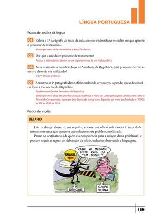 LÍNGUA PORTUGUESA
Prática de análise da língua

01 Releia o 1º parágrafo do texto da aula anterior e identifique o trecho em que aparece
o pronome de tratamento.
Vimos por meio deste encaminhar a Vossa Senhoria...

02 Por que o uso deste pronome de tratamento?
Porque o destinatário é diretor de um departamento de um órgão público.

03 Se o destinatário do ofício fosse a Presidente da República, qual pronome de tratamento deveria ser utilizado?
V. Exª: Vossa Excelência

04 Reescreva o 1º parágrafo deste ofício, incluindo o vocativo, supondo que o destinatário fosse a Presidente da República.
Excelentíssimo Senhor Presidente da República,
Vimos por meio deste encaminhar a vossa excelência o Plano de Contingência para análise, bem como o
Termo de Compromisso, aprovado pela Comissão Intergestores Bipartite por meio da Resolução nº XXXX,
de XX de XXXX de 2010.

Prática de escrita
DESAFIO

Leia a charge abaixo e, em seguida, elabore um ofício solicitando à autoridade
competente uma ação concreta que solucione este problema no Estado.
Pense no destinatário (de quem é a competência para a solução deste problema?) e
procure seguir as regras de elaboração de ofício, inclusive observando a linguagem.

169

 