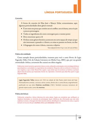 LÍNGUA PORTUGUESA
Conceito

À leveza do conceito de Elias José e Moacyr Scliar, acrescentamos, aqui,
algumas particularidades deste gênero textual:
•	 É um texto em prosa que contém um só conflito, um só drama, uma só ação
e poucos personagens
•	 Todos os ingredientes do conto convergem para o mesmo ponto
•	 Deve emocionar quem o lê
•	 Os fatos neste gênero literário acontecem em curto espaço de tempo: já que
não interessam o passado e o futuro, as coisas se passam em horas, ou dias
•	 A linguagem do conto é direta, concreta e objetiva
Texto adaptado do livro O que é conto, de Luzia de Maria

Prática de oralidade

Como exemplo dessas particularidades, trazemos para você o conto Biruta, de Lygia
Fagundes Telles (Vol. da Coleção Literatura em Minha Casa, 2001), que, por sua grande
emotividade e beleza, certamente lhe causará um efeito singular.
Professor(a), neste momento, apresente à classe o conto, utilizando a antecipação como estratégia de leitura
para despertar a curiosidade e as expectativas dos estudantes. Pergunte a eles se conhecem a história; em
caso negativo, o que o título “Biruta” lhes sugere; o que acham que irá acontecer na história; se já leram
algum texto da autora; que impressões tiveram etc. Aproveite o momento para dizer-lhes quem é Lygia
Fagundes Telles.

Lygia Fagundes Telles nasceu em 1923 na cidade de São Paulo, onde mora até hoje.
Premiadíssima contista, escreveu vários contos, dentre eles o conto Biruta, originalmente
publicado na sua obra Histórias escolhidas (1961). Também escreveu romances de
grande repercussão, como As meninas.

Prática de leitura
Professor(a), proponha a leitura silenciosa do conto abaixo. Sugira aos estudantes que verifiquem as
hipóteses levantadas no momento da antecipação, façam inferências das informações que não estão
explícitas no texto, e checagem dos fatos durante a leitura, identifiquem os elementos do conto, o suporte
textual e os recursos de que a escritora utilizou para emocionar o leitor etc.

17

 