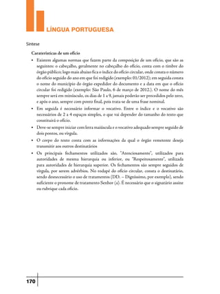 LÍNGUA PORTUGUESA
Síntese

Caraterísticas de um ofício
•	

Existem algumas normas que fazem parte da composição de um ofício, que são as
seguintes: o cabeçalho, geralmente no cabeçalho do ofício, conta com o timbre do
órgão público; logo mais abaixo fica o índice do ofício circular, onde consta o número
do ofício seguido do ano em que foi redigido (exemplo: 01/2012); em seguida consta
o nome do município do órgão expedidor do documento e a data em que o ofício
circular foi redigido (exemplo: São Paulo, 6 de março de 2012.). O nome do mês
sempre será em minúsculo, os dias de 1 a 9, jamais poderão ser precedidos pelo zero,
e após o ano, sempre com ponto final, pois trata-se de uma frase nominal.

• 	 Em

seguida é necessário informar o vocativo. Entre o índice e o vocativo são
necessários de 2 a 4 espaços simples, o que vai depender do tamanho do texto que
constituirá o ofício.

•	

Deve-se sempre iniciar com letra maiúscula e o vocativo adequado sempre seguido de
dois pontos, ou vírgula.

•	O

corpo do texto conta com as informações da qual o órgão remetente deseja
transmitir aos outros destinatários

• 	Os

principais fechamentos utilizados são, "Atenciosamente", utilizados para
autoridades de mesma hierarquia ou inferior, ou "Respeitosamente", utilizada
para autoridades de hierarquia superior. Os fechamentos são sempre seguidos de
vírgula, por serem advérbios. No rodapé do ofício circular, consta o destinatário,
sendo desnecessário o uso de tratamentos (DD. – Digníssimo, por exemplo), sendo
suficiente o pronome de tratamento Senhor (a). É necessário que o signatário assine
ou rubrique cada oficio.

170

 