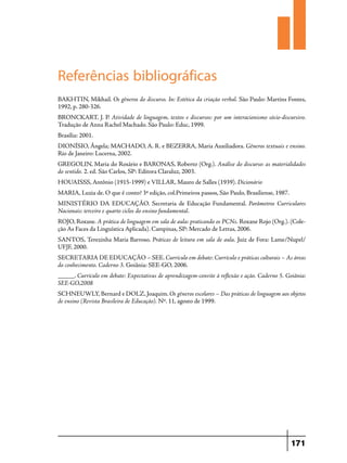 Referências bibliográficas
BAKHTIN, Mikhail. Os gêneros do discurso. In: Estética da criação verbal. São Paulo: Martins Fontes,
1992, p. 280-326.
BRONCKART, J. P. Atividade de linguagem, textos e discursos: por um interacionismo sócio-discursivo.
Tradução de Anna Rachel Machado. São Paulo: Educ, 1999.
Brasília: 2001.
DIONÍSIO, Ângela; MACHADO, A. R. e BEZERRA, Maria Auxiliadora. Gêneros textuais e ensino.
Rio de Janeiro: Lucerna, 2002.
GREGOLIN, Maria do Rosário e BARONAS, Roberto (Org.). Análise do discurso: as materialidades
do sentido. 2. ed. São Carlos, SP: Editora Claraluz, 2003.
HOUAISSS, Antônio (1915-1999) e VILLAR, Mauro de Salles (1939). Dicionário
MARIA, Luzia de. O que é conto? 3ª edição, col.Primeiros passos, São Paulo, Brasiliense, 1987.
Ministério da Educação. Secretaria de Educação Fundamental. Parâmetros Curriculares
Nacionais: terceiro e quarto ciclos do ensino fundamental.
ROJO, Roxane. A prática de linguagem em sala de aula: praticando os PCNs. Roxane Rojo (Org.). (Coleção As Faces da Linguística Aplicada). Campinas, SP: Mercado de Letras, 2006.
SANTOS, Terezinha Maria Barroso. Práticas de leitura em sala de aula. Juiz de Fora: Lame/Nupel/
UFJF, 2000.
Secretaria de Educação – SEE. Currículo em debate: Currículo e práticas culturais – As áreas
do conhecimento. Caderno 3. Goiânia: SEE-GO, 2006.
_____. Currículo em debate: Expectativas de aprendizagem-convite à reflexão e ação. Caderno 5. Goiânia:
SEE-GO,2008
SCHNEUWLY, Bernard e DOLZ, Joaquim. Os gêneros escolares – Das práticas de linguagem aos objetos
de ensino (Revista Brasileira de Educação). Nº. 11, agosto de 1999.

171

 