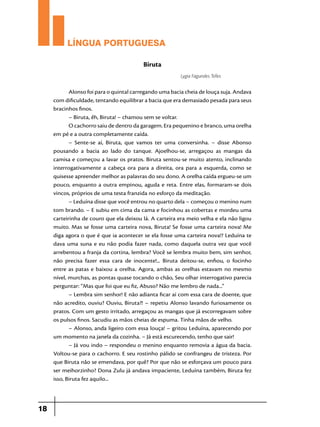 LÍNGUA PORTUGUESA
Biruta
Lygia Fagundes Telles

Alonso foi para o quintal carregando uma bacia cheia de louça suja. Andava
com dificuldade, tentando equilibrar a bacia que era demasiado pesada para seus
bracinhos finos.
– Biruta, êh, Biruta! – chamou sem se voltar.
O cachorro saiu de dentro da garagem. Era pequenino e branco, uma orelha
em pé e a outra completamente caída.
– Sente-se aí, Biruta, que vamos ter uma conversinha. – disse Abonso
pousando a bacia ao lado do tanque. Ajoelhou-se, arregaçou as mangas da
camisa e começou a lavar os pratos. Biruta sentou-se muito atento, inclinando
interrogativamente a cabeça ora para a direita, ora para a esquerda, como se
quisesse apreender melhor as palavras do seu dono. A orelha caída ergueu-se um
pouco, enquanto a outra empinou, aguda e reta. Entre elas, formaram-se dois
vincos, próprios de uma testa franzida no esforço da meditação.
– Leduína disse que você entrou no quarto dela – começou o menino num
tom brando. – E subiu em cima da cama e focinhou as cobertas e mordeu uma
carteirinha de couro que ela deixou lá. A carteira era meio velha e ela não ligou
muito. Mas se fosse uma carteira nova, Biruta! Se fosse uma carteira nova! Me
diga agora o que é que ia acontecer se ela fosse uma carteira nova!? Leduína te
dava uma suna e eu não podia fazer nada, como daquela outra vez que você
arrebentou a franja da cortina, lembra? Você se lembra muito bem, sim senhor,
não precisa fazer essa cara de inocente!... Biruta deitou-se, enfiou, o focinho
entre as patas e baixou a orelha. Agora, ambas as orelhas estavam no mesmo
nível, murchas, as pontas quase tocando o chão, Seu olhar interrogativo parecia
perguntar: “Mas que foi que eu fiz, Abuso? Não me lembro de nada...”
– Lembra sim senhor! E não adianta ficar aí com essa cara de doente, que
não acredito, ouviu? Ouviu, Biruta?! – repetiu Alonso lavando furiosamente os
pratos. Com um gesto irritado, arregaçou as mangas que já escorregavam sobre
os pulsos finos. Sacudiu as mãos cheias de espuma. Tinha mãos de velho.
– Alonso, anda ligeiro com essa louça! – gritou Leduína, aparecendo por
um momento na janela da cozinha. – Já está escurecendo, tenho que sair!
– Já vou indo – respondeu o menino enquanto removia a água da bacia.
Voltou-se para o cachorro. E seu rostinho pálido se confrangeu de tristeza. Por
que Biruta não se emendava, por quê? Por que não se esforçava um pouco para
ser meihorzinho? Dona Zulu já andava impaciente, Leduína também, Biruta fez
isso, Biruta fez aquilo...

18

 