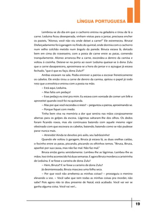 LÍNGUA PORTUGUESA
Lembrou-se do dia em que o cachorro entrou na geladeira e tirou de lá a
carne. Leduina ficou desesperada, vinham visitas para o jantar, precisava encher
os pasteis, “Alonso, você não viu onde deixei a carne?” Ele estremeceu. Biruta!
Disfarçadamente foi à garagem no findo do quintal, onde dormia com o cachorro
num velho colchão metido num ângulo da parede. Binuta estava lá, deitado
bem em cima do travesseiro, com a posta de carne entre as patas, comendo
tranquilamente. Alonso arrancou-lhe a carne, escondeu-a dentro da camisa e
voltou à cozinha. Deteve-se na porta ao ouvir Leduína queixar-se à dona Zulu
que a carne dasaparecera, aproximava-se a hora do jantar e o açougue já estava
fechado, “que é que eu faço, dona Zulu?!”
Ambas estavam na sala. Podia entrever a patroa a escovar freneticamente
os cabelos. Ele então tirou a carne de dentro da camisa, ajeitou o papel já todo
roto que a envolvia e entrou com a posta na mão.
– Está aqui, Leduína.
– Mas falta um pedaço!
– Esse pedaço eu tirei pra mim. Eu estava com vontade de comer um bife e
aproveitei quando você foi na quitanda.
– Mas por que você escondeu o resto? – perguntou a patroa, aproximando-se.
– Porque fiquei com medo.
Tinha bem viva na memória a dor que sentira nas mãos corajosamente
abertas para os golpes da escova. Lágrimas saltaram-lhe dos olhos. Os dedos
foram ficando roxos, mas ela continuava batendo com aquele mesmo vigor
obstinado com que escovara os cabelos, batendo, batendo como se não pudesse
parar nunca mais.
– Atrevido! Ainda te devolvo pro asilo, seu ladrãozinho!
Quando ele voltou à garagem, Biruta já estava lá, as duas orelhas caídas,
o focinho entre as patas, piscando, piscando os olhinhos temos. “Biruta, Biruta,
apanhei por sua causa, mas não faz mal. Não faz mal.”
Biruta então ganiu sentidamente. Lambeu-lhe as lágrimas. Lambeu-lhe as
mãos. Isso tinha acontecido há duas semanas. E agora Biruta mordera a carteirinha
de Leduína. E se fosse a carteira de dona Zulu?
– Hem, Biruta?! E se fosse a carteira de dona Zulu?
Já desinteressado, Biruta mascava uma folha seca.
– Por que você não arrebenta as minhas coisas? – prosseguiu o menino
elevando a voz. – Você sabe que tem todas as minhas coisas pra morder, não
sabe? Pois agora não te dou presente de Natal, está acabado. Você vai ver se
ganha alguma coisa. Você vai ver!...

19

 