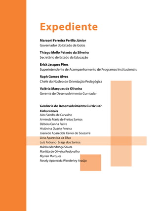 Expediente
Marconi Ferreira Perillo Júnior
Governador do Estado de Goiás
Thiago Mello Peixoto da Silveira
Secretário de Estado da Educação
Erick Jacques Pires
Superintendente de Acompanhamento de Programas Institucionais
Raph Gomes Alves
Chefe do Núcleo de Orientação Pedagógica
Valéria Marques de Oliveira
Gerente de Desenvolvimento Curricular
Gerência de Desenvolvimento Curricular
Elaboradores
Alex Sandra de Carvalho
Arminda Maria de Freitas Santos
Débora Cunha Freire
Histávina Duarte Pereira
Joanede Aparecida Xavier de Souza Fé
Lívia Aparecida da Silva
Luiz Fabiano Braga dos Santos
Márcia Mendonça Souza
Marilda de Oliveira Rodovalho
Myrian Marques
Rosely Aparecida Wanderley Araújo

 