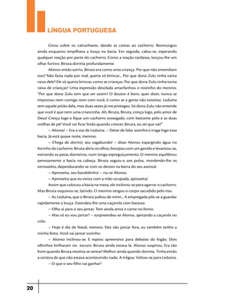 LÍNGUA PORTUGUESA
Girou sobre os calcanhares, dando as costas ao cachorro. Resmungou
ainda enquanto empilhava a louça na bacia. Em seguida, calou-se, esperando
qualquer reação por parte do cachorro. Como a reação tardasse, lançou-lhe um
olhar furtivo. Biruta dormia profundamente.
Alonso então sorriu. Biruta era como uma criança. Por que não entendiam
isso? Não fazia nada por mal, queria só brincar... Por que dona Zulu tinha tanta
raiva dele? Ele só queria brincar, como as crianças. Por que dona Zulu tinha tanta
raiva de crianças? Uma expressão desolada amarfanhou o rostinho do menino.
“Por que dona Zulu tem que ser assim? O doutor é bom, quer dizer, nunca se
importou nem comigo nem com você, é como se a gente não existisse. Leduína
tem aquele jeitão dela, mas duas vezes já me protegeu. Só dona Zulu não entende
que você é que nem uma criancinha. Ah, Biruta, Biruta, cresça logo, pelo amor de
Deus! Cresça logo e fique um cachorro sossegado, com bastante pelo e as duas
orelhas de pé! Você vai ficar lindo quando crescer, Biruta, eu sei que vai!”
– Alonso! – Era a voz de Leduína. – Deixe de falar sozinho e traga logo essa
bacia. Já está quase noite, menino.
– Chega de dormir, seu vagabundo! – disse Alonso espargindo água no
focinho do cachorro. Biruta abriu os olhos, bocejou com um ganido e levantou-se,
estirando as patas dianteiras, num longo espreguiçamento. O menino equilibrou
penosamente a bacia na cabeça. Biruta seguiu-o aos pulos, mordendo-lhe os
tornozelos, dependurando-se com os dentes na barra do seu avental.
– Aproveita, seu bandidinho! – riu-se Alonso.
– Aproveita que eu estou com a mão ocupada, aproveita!
Assim que colocou a bacia na mesa, ele inclinou-se para agarrar o cachorro.
Mas Biruta esquivou-se, latindo. O menino vergou o corpo sacudido pelo riso.
– Ai, Leduína, que o Biruta judiou de mim!... A empregada pôs-se a guardar
rapidamente a louça. Estendeu-lhe uma caçarola com batatas:
– Olha aí para o seu jantar. Tem ainda arroz e carne no forno.
– Mas só eu vou jantar? – surpreendeu-se Alonso, ajeitando a caçarola no
colo.
– Hoje é dia de Natal, menino. Eles vão jantar fora, eu também tenho a
minha festa. Você vai jantar sozinho.
– Alonso inclinou-se. E espiou apreensivo para debaixo do fogão. Dois
olhinhos brilharam no escuro: Biruta ainda estava lá. Alonso suspirou. Era tão
bom quando Biruta resolvia se sentar! Melhor ainda quando dormia. Tinha então
a certeza de que não estava acontecendo nada. A trégua. Voltou-se para Leduína.
– O que o seu filho vai ganhar?

20

 