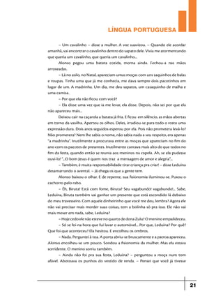 LÍNGUA PORTUGUESA
– Um cavalinho – disse a mulher. A voz suavizou. – Quando ele acordar
amanhã, vai encontrar o cavalinho dentro do sapato dele. Vivia me atormentando
que queria um cavalinho, que queria um cavalinho...
Alonso pegou uma batata cozida, morna ainda. Fechou-a nas mãos
arroxeadas.
– Lá no asilo, no Natal, apareciam umas moças com uns saquinhos de balas
e roupas. Tinha uma que já me conhecia, me dava sempre dois pacotinhos em
lugar de um. A madrinha. Um dia, me deu sapatos, um casaquinho de malha e
uma camisa.
– Por que ela não ficou com você?
– Ela disse uma vez que ia me levar, ela disse. Depois, não sei por que ela
não apareceu mais...
Deixou cair na caçarola a batata já fria. E ficou em silêncio, as mãos abertas
em torno da vasilha. Apertou os olhos. Deles, irradiou-se para todo o rosto uma
expressão dura. Dois anos seguidos esperou por ela. Pois não prometera levá-lo?
Não prometera? Nem lhe sabia o nome, não sabia nada a seu respeito, era apenas
“a madrinha”. Inutilmente a procurava entre as moças que apareciam no fim do
ano com os pacotes de presentes. Inutilmente cantava mais alto do que todos no
fim da festa, quando então se reunia aos meninos na capela. Ah, se ela pudesse
ouvi-lo! “...O bom Jesus é quem nos traz a mensagem de amor e alegria”...
– Também, é muita responsabilidade tirar criança pra criar! – disse Leduína
desamarrando o avental. – Já chega os que a gente tem.
Alonso baixou o olhar. E de repente, sua fisionomia iluminou-se. Puxou o
cachorro pelo rabo.
– Êh, Biruta! Está com fome, Biruta? Seu vagabundo! vagabundo!... Sabe,
Leduína, Biruta também vai ganhar um presente que está escondido lá debaixo
do meu travesseiro. Com aquele dinheirinho que você me deu, lembra? Agora ele
não vai precisar mais morder suas coisas, tem a bolinha só pra isso. Ele não vai
mais mexer em nada, sabe, Leduína?
– Hoje cedo ele não esteve no quarto de dona Zulu? O menino empalideceu.
– Só se foi na hora que fui lavar o automóvel... Por que, Leduína? Por quê?
Que foi que aconteceu? Ela hesitou. E encolheu os ombros.
– Nada. Perguntei à toa. A porta abriu-se bruscamente e a patroa apareceu.
Alonso encolheu-se um pouco. Sondou a fisionomia da mulher. Mas ela estava
sorridente. O menino sorriu também.
– Ainda não foi pra sua festa, Leduína? – perguntou a moça num tom
afável. Abotoava os punhos do vestido de renda. – Pensei que você já tivesse

21

 