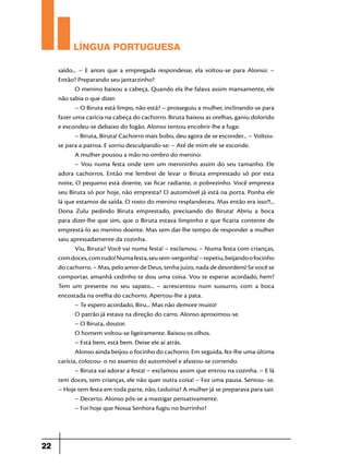 LÍNGUA PORTUGUESA
saído... – E antes que a empregada respondesse, ela voltou-se para Alonso: –
Então? Preparando seu jantarzinho?
O menino baixou a cabeça. Quando ela lhe falava assim mansamente, ele
não sabia o que dizer.
– O Biruta está limpo, não está? – prosseguiu a mulher, inclinando-se para
fazer uma carícia na cabeça do cachorro. Biruta baixou as orelhas, ganiu dolorido
e escondeu-se debaixo do fogão. Alonso tentou encobrir-lhe a fuga:
– Biruta, Biruta! Cachorro mais bobo, deu agora de se esconder... – Voltouse para a patroa. E sorriu desculpando-se: – Até de mim ele se esconde.
A mulher pousou a mão no ombro do menino:
– Vou numa festa onde tem um menininho assim do seu tamanho. Ele
adora cachorros. Então me lembrei de levar o Biruta emprestado só por esta
noite, O pequeno está doente, vai ficar radiante, o pobrezinho. Você empresta
seu Biruta só por hoje, não empresta? O automóvel já está na porta. Ponha ele
lá que estamos de saída. O rosto do menino resplandeceu. Mas então era isso?!...
Dona Zulu pedindo Biruta emprestado, precisando do Biruta! Abriu a boca
para dizer-lhe que sim, que o Biruta estava limpinho e que ficaria contente de
emprestá-lo ao menino doente. Mas sem dar-lhe tempo de responder a mulher
saiu apressadamente da cozinha.
Viu, Biruta? Você vai numa festa! – exclamou. – Numa festa com crianças,
com doces, com tudo! Numa festa, seu sem-vergonha! – repetiu, beijando o focinho
do cachorro. – Mas, pelo amor de Deus, tenha juízo, nada de desordens! Se você se
comportar, amanhã cedinho te dou uma coisa. Vou te esperar acordado, hem?
Tem um presente no seu sapato... – acrescentou num sussurro, com a boca
encostada na orelha do cachorro. Apertou-lhe a pata.
– Te espero acordado, Biru... Mas não demore muito!
O patrão já estava na direção do carro. Alonso aproximou-se.
– O Biruta, doutor.
O homem voltou-se ligeiramente. Baixou os olhos.
– Está bem, está bem. Deixe ele aí atrás.
Alonso ainda beijou o focinho do cachorro. Em seguida, fez-lhe uma última
carícia, colocou- o no assento do automóvel e afastou-se correndo.
– Biruta vai adorar a festa! – exclamou assim que entrou na cozinha. – E lá
tem doces, tem crianças, ele não quer outra coisa! – Fez uma pausa. Sentou- se.
– Hoje tem festa em toda parte, não, Leduína? A mulher já se preparava para sair.
– Decerto. Alonso pôs-se a mastigar pensativamente.
– Foi hoje que Nossa Senhora fugiu no burrinho?

22

 