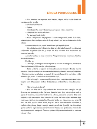 LÍNGUA PORTUGUESA
– Não, menino. Foi hoje que Jesus nasceu. Depois então é que aquele rei
manda prender os três.
Alonso concentrou-se:
– Estava.
– E tão boazinha. Você não achou que hoje ela estava boazinha?
– Estava, estava muito boazinha...
– Por que você está rindo?
– Nada – respondeu ela pegando a sacola. Dirigiu-se à porta. Mas antes,
parecia querer dizer qualquer coisa de desagradável e por isso hesitava, contraindo
a boca.
Alonso observou-a. E julgou adivinhar o que a preocupava.
– Sabe, Leduína, você não precisa dizer pra dona Zulu que ele mordeu sua
carteirinha, eu já falei com ele, já surrei ele. Não vai fazer mais isso nunca, eu
prometo que não.
A mulher voltou-se para o menino. Pela primeira vez, encarou-o. Vacilou
ainda um instante.
Decidiu-se:
– Olha aqui, se eles gostam de enganar os outros, eu não gosto, entendeu?
Ela mentiu pra você, Biruta não vai mais voltar.
– Sabe, Leduína, se algum rei malvado quisesse matar o Biruta, eu me
escondia com ele no meio do mato e ficava morando lá a vida inteira, só nós dois!
– Riu-se metendo uma batata na boca. E de repente ficou sério, ouvindo o ruído
do carro que já saía. – Dona Zulu estava linda, não?
– Não vai o quê? – perguntou Alonso pondo a caçarola em cima da mesa.
Engoliu com dificuldade o pedaço de batata que ainda tinha na boca. Levantouse.
– Não vai o quê, Leduína?
– Não vai mais voltar. Hoje cedo ele foi no quarto dela e rasgou um pé
de meia que estava no chão. Ela ficou daquele jeito. Mas não te disse nada e
agora de tardinha, enquanto você lavava a louça, escutei a conversa dela com
o doutor: que não queria mais esse vira-lata, que ele tinha que ir embora hoje
mesmo, e mais isso, e mais aquilo... O doutor pediu pra ela esperar, que amanhã
dava um jeito, você ia sentir muito, hoje era Natal... Não adiantou. Vão soltar o
cachorro bem longe daqui e depois seguem pra festa. Amanhã ela vinha dizer
que o cachorro fugiu da casa do tal menino. Mas eu não gosto dessa história de
enganar os outros, não gosto. É melhor que você fique sabendo desde já, o Biruta
não vai voltar.

23

 