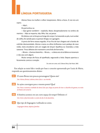 LÍNGUA PORTUGUESA
Alonso fixou na mulher o olhar inexpressivo. Abriu a boca. A voz era um
sopro.
– Não?..
Ela perturbou-se.
– Que gente também! – explodiu. Bateu desajeitadamente no ombro do
menino. – Não se importe, não, filho. Vai, vai jantar.
Ele deixou cair os braços ao longo do corpo. E arrastando os pés, num andar
de velho, foi saindo para o quintal. Dirigiu-se à garagem.
A porta de ferro estava erguida. A luz fria do luar chegava até a borda do
colchão desmantelado. Alonso cravou os olhos brilhantes num pedaço de osso
roído, meio encoberto sob um rasgão do lençol. Ajoelhou-se. Estendeu a mão
tateante. Tirou debaixo do travesseiro uma bola de borracha.
– Biruta – chamou baixinho. – Biruta... – e desta vez só os lábios se moveram
e não saiu som algum.
Muito tempo ele ficou ali ajoelhado, segurando a bola. Depois apertou-a
fortemente contra o coração.
De conto em conto, vol.2. Editora Ática, São Paulo. 2002.

Em relação ao texto lido e tendo por base o conceito apresentado por Luzia de Maria,
responda aos questionamentos abaixo:

01 O conto Biruta tem poucos personagens? Quem são?
Sim. Alonso, Biruta, Leduína, dona Zulu e seu marido.

02 As ações convergem para o mesmo ponto? Qual
Sim. Para a estrema crueldade de dona Zulu que chega ao ponto de tirar o cãozinho do garoto, na noite
de Natal, sem avisá-lo.

03 A história acontece em um curto espaço de tempo? Delimite-o!
Sim. Entre o final da tarde e a noite do dia 24 de dezembro,

04 Que tipo de linguagem é utilizada no conto.
Linguagem direta, objetiva, familiar.

24

 