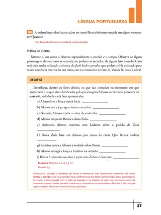 LÍNGUA PORTUGUESA
04 A ordem linear dos fatos e ações no conto Biruta foi interrompida em algum momento? Quando?
Sim. Quando Alonso se recorda de coisas passadas.

Prática de escrita

Retome o seu conto e observe especialmente o enredo e o tempo. Observe se algum
personagem do seu texto se recorda, ou poderia se recordar, de algum fato passado. Caso
você não tenha utilizado a técnica do flash-bach e perceba que poderia tê-la utilizado para
maior coerência interna do seu texto, este é o momento de fazê-lo. Vamos lá, mãos à obra!
DESAFIO

Identifique, dentre os fatos abaixo, os que são contados no momento em que
acontecem e os que são relembrados pelo personagem Alonso, escrevendo presente ou
passado, ao lado de cada fato apresentado:
a) Alonso lava a louça numa bacia _______________
b) Alonso volta à garagem triste e sozinho. _______________
c) No asilo, Alonso recebe a visita da madrinha. _______________
d) Alonso empresta Biruta a dona Zulu. _______________
e) Animado, Alonso conversa com Leduína sobre o pedido de Zulu
_____________
f ) Dona Zulu bate em Alonso por causa da carne Que Biruta roubou
___________
g) Leduína conta a Alonso a verdade sobre Biruta _______________
h) Alonso entrega a louça a Leduína na cozinha _______________
i)	Biruta é colocado no carro e parte com Zulu e o doutour. _______________
Resposta: Presente: a, b, d, e, g, h, i
Passado: c, f
Professor(a), socialize a atividade, de forma a sistematizar dois importantes elementos do conto:
tempo e enredo. Leve-os a perceber que a ordem linear dos fatos e ações vividas pelos personagens,
às vezes, é interrompida com a volta ao passado e recordação de algo que aconteceu antes do
momento que está sendo narrado. Essa técnica, chamada de retrospectiva ou flash-bach, faz com que
o personagem Alonso se recorde de coisas passadas.

27

 