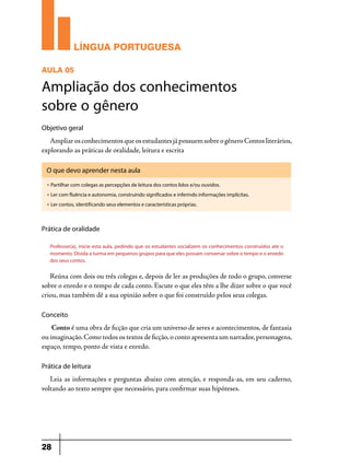 LÍNGUA PORTUGUESA
AULA 05

Ampliação dos conhecimentos
sobre o gênero
Objetivo geral

Ampliar os conhecimentos que os estudantes já possuem sobre o gênero Contos literários,
explorando as práticas de oralidade, leitura e escrita
O que devo aprender nesta aula
u

Partilhar com colegas as percepções de leitura dos contos lidos e/ou ouvidos.

u

Ler com fluência e autonomia, construindo significados e inferindo informações implícitas.

u

Ler contos, identificando seus elementos e características próprias.

Prática de oralidade
Professor(a), inicie esta aula, pedindo que os estudantes socializem os conhecimentos construídos até o
momento. Divida a turma em pequenos grupos para que eles possam conversar sobre o tempo e o enredo
dos seus contos.

Reúna com dois ou três colegas e, depois de ler as produções de todo o grupo, converse
sobre o enredo e o tempo de cada conto. Escute o que eles têm a lhe dizer sobre o que você
criou, mas também dê a sua opinião sobre o que foi construído pelos seus colegas.
Conceito

Conto é uma obra de ficção que cria um universo de seres e acontecimentos, de fantasia
ou imaginação. Como todos os textos de ficção, o conto apresenta um narrador, personagens,
espaço, tempo, ponto de vista e enredo.
Prática de leitura

Leia as informações e perguntas abaixo com atenção, e responda-as, em seu caderno,
voltando ao texto sempre que necessário, para confirmar suas hipóteses.

28

 