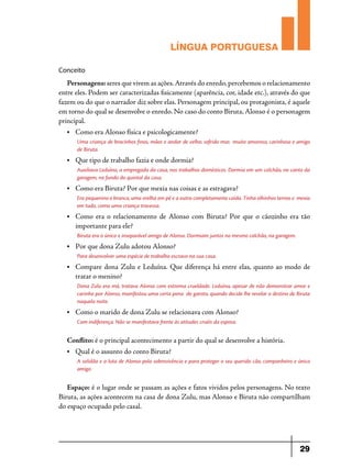 LÍNGUA PORTUGUESA
Conceito

Personagens: seres que vivem as ações. Através do enredo, percebemos o relacionamento
entre eles. Podem ser caracterizadas fisicamente (aparência, cor, idade etc.), através do que
fazem ou do que o narrador diz sobre elas. Personagem principal, ou protagonista, é aquele
em torno do qual se desenvolve o enredo. No caso do conto Biruta, Alonso é o personagem
principal.
•	

Como era Alonso física e psicologicamente?
Uma criança de bracinhos finos, mãos e andar de velho; sofrido mas muito amoroso, carinhoso e amigo
de Biruta.

•	

Que tipo de trabalho fazia e onde dormia?
Auxiliava Leduína, a empregada da casa, nos trabalhos domésticos. Dormia em um colchão, no canto da
garagem, no fundo do quintal da casa.

•	

Como era Biruta? Por que mexia nas coisas e as estragava?
Era pequenino e branco, uma orelha em pé e a outra completamente caída. Tinha olhinhos ternos e mexia
em tudo, como uma criança travessa.

•	

Como era o relacionamento de Alonso com Biruta? Por que o cãozinho era tão
importante para ele?
Biruta era o único e inseparável amigo de Alonso. Dormiam juntos no mesmo colchão, na garagem.

•	

Por que dona Zulu adotou Alonso?
Para desenvolver uma espécie de trabalho escravo na sua casa.

•	

Compare dona Zulu e Leduína. Que diferença há entre elas, quanto ao modo de
tratar o menino?
Dona Zulu era má, tratava Alonso com extrema crueldade. Leduína, apesar de não demonstrar amor e
carinho por Alonso, manifestou uma certa pena do garoto, quando decide lhe revelar o destino de Biruta
naquela noite.

•	

Como o marido de dona Zulu se relacionava com Alonso?
Com indiferença. Não se manifestava frente às atitudes cruéis da esposa.

Conflito: é o principal acontecimento a partir do qual se desenvolve a história.
•	

Qual é o assunto do conto Biruta?
A solidão e a luta de Alonso pela sobrevivência e para proteger o seu querido cão, companheiro e único
amigo. 

Espaço: é o lugar onde se passam as ações e fatos vividos pelos personagens. No texto
Biruta, as ações acontecem na casa de dona Zulu, mas Alonso e Biruta não compartilham
do espaço ocupado pelo casal.

29

 