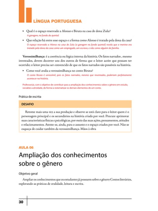 LÍNGUA PORTUGUESA
•	

Qual é o espaço reservado a Alonso e Biruta na casa de dona Zulu?
A garagem, no fundo do quintal.

•	

Que relação há entre esse espaço e a forma como Alonso é tratado pela dona da casa?
O espaço reservado a Alonso na casa de Zulu (a garagem no fundo quintal) revela que o menino era
tratado pela dona da casa como um empregado, um escravo, e não como alguém da família.

Verossimilhança: é a coerência ou lógica interna da história. Os fatos narrados , mesmo
inventados, devem decorrer uns dos outros de forma que o leitor aceite que possam ter
ocorrido; o leitor precisa ser convencido de que os fatos narrados são possíveis na história.
•	

Como você avalia a verossimilhança no conto Biruta?
O conto Biruta é verossímil, pois os fatos narrados, mesmo que inventados, poderiam perfeitamente
acontecer na história.

Professor(a), com o objetivo de contribuir para a ampliação dos conhecimentos sobre o gênero em estudo,
socialize a atividade, de forma a sistematizar os demais elementos de um conto.

Prática de escrita
DESAFIO

Retome mais uma vez a sua produção e observe se está claro para o leitor quem é o
personagem principal e os secundários na história criada por você. Procure aprimorar
suas características físicas e psicológicas, por meio das suas ações, pensamentos, atitudes
e relacionamentos. Atente-se, ainda, para o assunto e o espaço criados por você. Não se
esqueça de cuidar também da verossimilhança. Mãos à obra
	

AULA 06

Ampliação dos conhecimentos
sobre o gênero
Objetivo geral

Ampliar os conhecimentos que os estudantes já possuem sobre o gênero Contos literários,
explorando as práticas de oralidade, leitura e escrita.

30

 