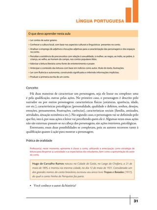 LÍNGUA PORTUGUESA
O que devo aprender nesta aula
u

Ler contos de autor goiano.

u

Conhecer a cultura local, com base nos aspectos culturais e linguísticos presentes no conto.

u

Analisar o emprego de adjetivos e locuções adjetivas para a caracterização das personagens e dos espaços
no conto.

u

Perceber a existência de preconceitos com relação à sexualidade, à mulher, ao negro, ao índio, ao pobre, à
criança, ao velho, ao homem do campo, nos contos populares lidos.

u

Valorizar a leitura literária como fonte de entretenimento e prazer.

u

Antecipar o conteúdo das leituras com base em indícios como autor, título do texto, ilustrações.

u

Ler com fluência e autonomia, construindo significados e inferindo informações implícitas.

u

Produzir a primeira escrita de um conto.

Conceito

Há duas maneiras de caracterizar um personagem, seja ele linear ou complexo: uma
é pela qualificação, outras pelas ações. No primeiro caso, o personagem é descrito pelo
narrador ou por outros personagens: características físicas (estaturas, aparência, idade,
cor etc.), características psicológicas (personalidade, qualidade e defeitos, sonhos, desejos,
emoções, pensamentos, frustrações, carências), características sociais (família, amizades,
atividades, situação econômica etc.). No segundo caso, o personagem vai-se definindo pelo
que faz, isto é, por suas ações o leitor vai percebendo quem ele é. Algumas vezes essas ações
não são externas: passam-se na cabeça dos personagens, são ações interiores, psicológicas.
Entretanto, essas duas possibilidades se completam, pois os autores recorrem tanto à
qualificação quanto à ação para mostrar a personagem.
Prática de oralidade
Professor(a), neste momento, apresente à classe o conto, utilizando a antecipação como estratégia de
leitura para despertar a curiosidade e as expectativas dos estudantes, bem como a apresentação do autor
do conto.

Hugo de Carvalho Ramos nasceu na Cidade de Goiás, no Largo do Chafariz, a 21 de
maio de 1895, e morreu na mesma cidade, no dia 12 de maio de 1921. Considerado um
dos grandes nomes do conto brasileiro, escreveu seu único livro Tropas e Boiadas (1917),
do qual o conto Ninho de Periquitos faz parte.
•	

Você conhece o autor da história?

31

 
