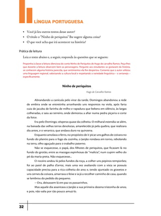LÍNGUA PORTUGUESA
•	

Você já leu outros textos desse autor?

•	

O título o “Ninho de periquitos” lhe sugere alguma coisa?

•	

O que você acha que irá acontecer na história?

Prática de leitura

Leia o texto abaixo e, a seguir, responda às questões que se seguem:
Proponha à classe a leitura silenciosa do conto Ninho de Periquitos de Hugo de carvalho Ramos. Peça-lhes
que durante a leitura observem bem as personagens. Pergunte aos estudantes se gostaram da história,
se conhecem alguma história parecida, que sentimentos ela lhe despertou. Comente que o autor utilizou
uma linguagem regional, valorizando a cultura local e respeitando a variedade linguística – o sertanejo –
especificamente.

Ninho de periquitos
Hugo de Carvalho Ramos

Abrandando a canícula pelo virar da tarde, Domingos abandonou a rede
de embira onde se entretinha arranhando uns respontos na viola, após farta
cuia de jacuba de farinha de milho e rapadura que bebera em silêncio, às largas
colheradas, e saiu ao terreiro, onde demorou a afiar numa pedra piçarra o corte
da foice.
Era pelo Domingo, vésperas quase da colheita. O milharal estendia-se além,
na baixada das velhas terras devolutas, amarelecido já pela quebra, que realizara
dia antes, e o veranico, que andava duro na quinzena.
Enquanto amolava o ferro, no propósito de ir picar uns galhos de coivara no
fundo do plantio para o fogo da cozinha, o Janjão rondava em torno, rebolando
na terra, olho aguçado para o trabalho paterno.
Não se esquecesse, o papá, dos filhotes de periquitos, que ficavam lá no
fundo do grotão, entre as macegas espinhosas de “malícia”, num cupim velho do
pé da maria-preta. Não esquecesse...
O roceiro andou lá pelos fundos da roça, a colher uns pepinos temporões;
foi ao paiol de palha d’arroz, mais uma vez avaliando com a vista se possuía
capacidade precisa para a rica colheita do ano; e, tendo ajuntado os gravetos e
uns cernes da coivara, amarrava o feixe e ia já a recolher caminho de casa, quando
se lembrou do pedido do pequeno.
– Ora, deixassem lá em paz os passarinhos.
Mas aquele dia assentava o Janjão a sua primeira dezena tristonha de anos;
e pois, não valia por tão pouco amuá-lo.

32

 
